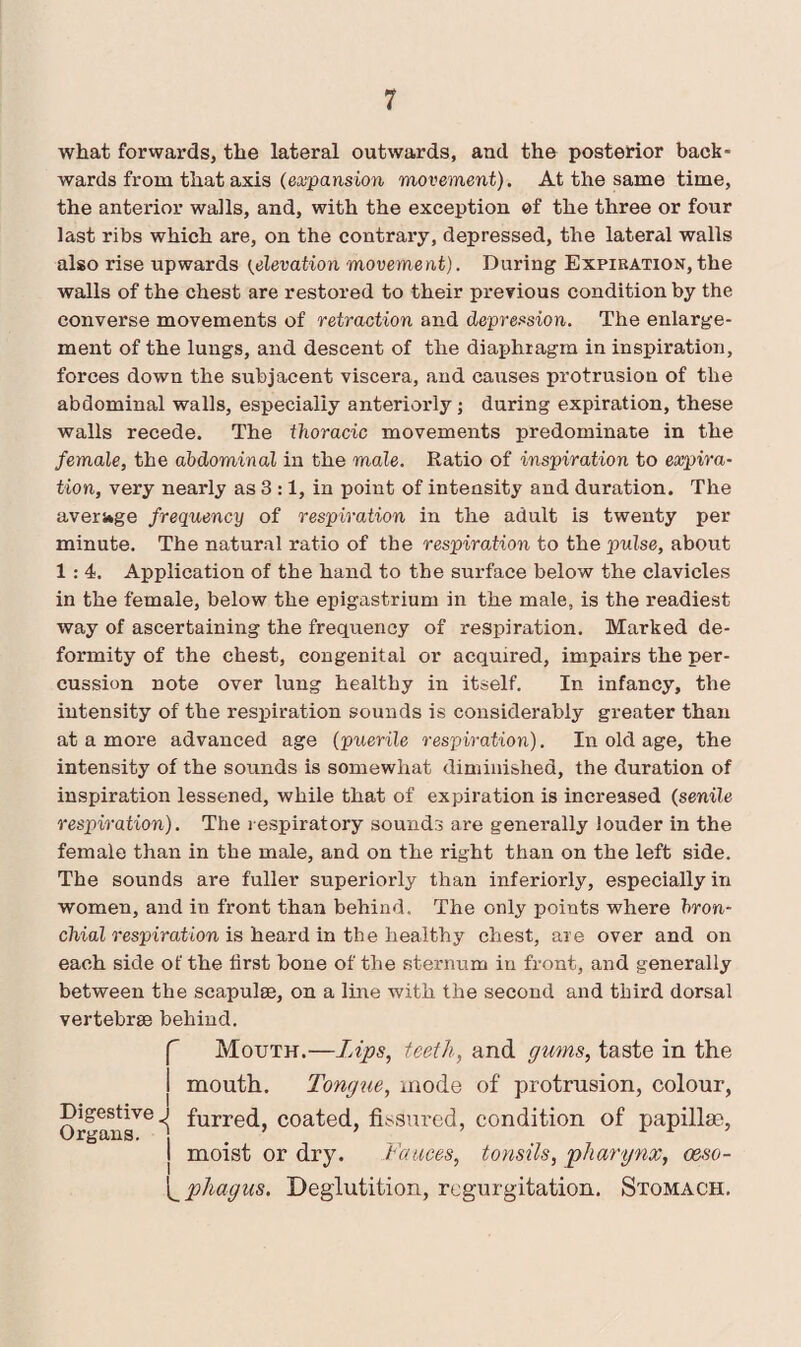 what forwards, the lateral outwards, and the posterior back¬ wards from that axis (expansion movement). At the same time, the anterior walls, and, with the exception of the three or four last ribs which are, on the contrary, depressed, the lateral walls also rise upwards (elevation movement). During Expiration, the walls of the chest are restored to their previous condition by the converse movements of retraction and depression. The enlarge¬ ment of the lungs, and descent of the diaphragm in inspiration, forces down the subjacent viscera, and causes protrusion of the abdominal walls, especially anteriorly; during expiration, these walls recede. The thoracic movements predominate in the female, the abdominal in the male. Ratio of inspiration to expira¬ tion, very nearly as 3 :1, in point of intensity and duration. The average frequency of respiration in the adult is twenty per minute. The natural ratio of the respiration to the pulse, about 1 : 4. Application of the hand to the surface below the clavicles in the female, below the epigastrium in the male, is the readiest way of ascertaining the frequency of respiration. Marked de¬ formity of the chest, congenital or acquired, impairs the per¬ cussion note over lung healthy in itself. In infancy, the intensity of the respiration sounds is considerably greater than at a more advanced age (puerile respiration). In old age, the intensity of the sounds is somewhat diminished, the duration of inspiration lessened, while that of expiration is increased (senile respiration). The respiratory sounds are generally louder in the female than in the male, and on the right than on the left side. The sounds are fuller superiorly than inferiorly, especially in women, and in front than behind. The only points where bron¬ chial respiration is heard in the healthy chest, are over and on each side of the first bone of the sternum in front, and generally between the scapulae, on a line with the second and third dorsal vertebrae behind. f Mouth.—Lips, teeth, and gums, taste in the j mouth. Tongue, mode of protrusion, colour, Organs'6*' ^urre(^’ coated, fhs ured, condition of papillm, j moist or dry. Fauces, tonsils, pharynx, ceso- [_phagus. Deglutition, regurgitation. Stomach.