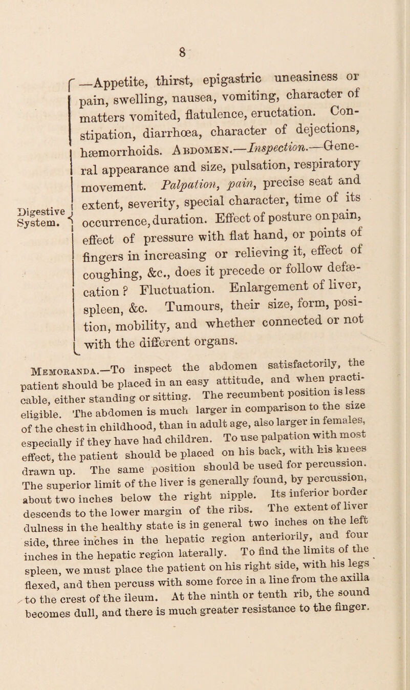 f—Appetite, thirst, epigastric uneasiness or pain, swelling, nausea, vomiting, character of matters vomited, flatulence, eructation. Con¬ stipation, diarrhoea, character of dejections, hmmorrhoids. A bdomen.—Inspection. Gene¬ ral appearance and size, pulsation, respiratory movement. Palpation, pain, precise seat and ,. extent, severity, special character, time of its Systeml® occurrence, duration. Effect of posture onpam, effect of pressure with flat hand, or points of fingers in increasing or relieving it, effect of coughing, &c., does it precede or follow defe¬ cation ? Fluctuation. Enlargement of liver, spleen, &c. Tumours, their size, form, posi¬ tion, mobility, and whether connected or not with the different organs. Memoranda.—To inspect the abdomen satisfactorily, the patient should be placed in an easy attitude, and when practi¬ cable, either standing or sitting. The recumbent position is less eligible. The abdomen is much larger in comparison to the size of the chest in childhood, than in adult age, also larger m females, especially if they have had children. To use palpation with most effect, the patient should be placed on his back, with his knees drawn up. The same position should be used for percussion. The superior limit of the liver is generally found, by percussion, about two inches below the right nipple. Its inferior border descends to the lower margin of the ribs. The extent of liver dulness in the healthy state is in general two inches on the left side, three inches in the hepatic region anteriority, and lour inches in the hepatic region laterally. To find the limits of the spleen, we must place the patient on his right side, with his legs flexed, and then percuss with some force in a line from the axilla ^ to the crest of the ileum. At the ninth or tenth rib, the sound becomes dull, and there is much greater resistance to the finger.