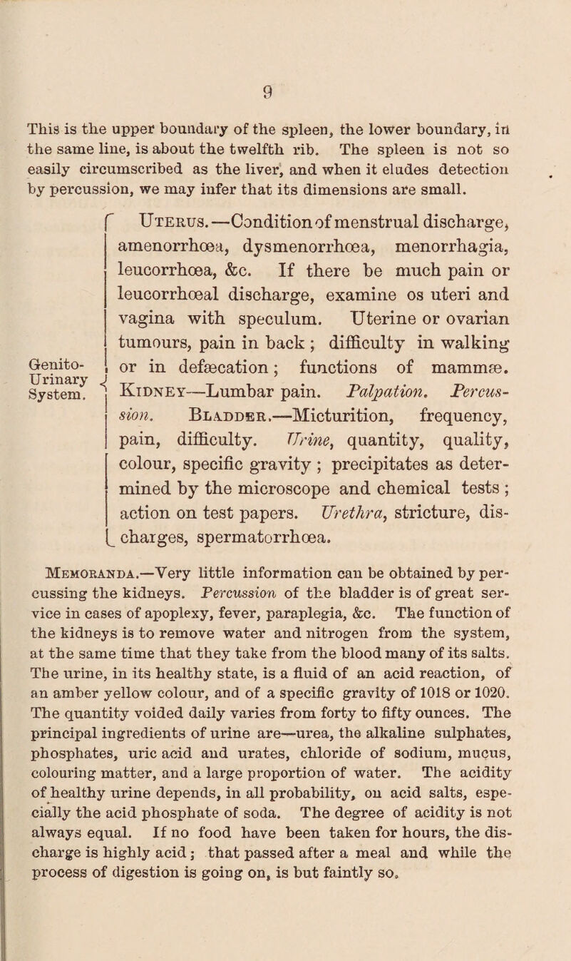 This is the upper boundary of the spleen, the lower boundary, in the same line, is about the twelfth rib. The spleen is not so easily circumscribed as the liver, and when it eludes detection by percussion, we may infer that its dimensions are small. Uterus.—Condition of menstrual discharge, amenorrhoea, dysmenorrhoea, menorrhagia, leucorrhcea, &c. If there be much pain or leucorrhoeal discharge, examine os uteri and vagina with speculum. Uterine or ovarian tumours, pain in back ; difficulty in walking or in defsecation; functions of mammte. Kidney—Lumbar pain. Palpation. Percus¬ sion. Bladder,—Micturition, frequency, pain, difficulty. TTrine, quantity, quality, colour, specific gravity ; precipitates as deter¬ mined by the microscope and chemical tests ; action on test papers. Urethra, stricture, dis¬ charges, spermatorrhoea. Memoranda.—Very little information can be obtained by per¬ cussing the kidneys. Percussion of the bladder is of great ser¬ vice in cases of apoplexy, fever, paraplegia, &c. The function of the kidneys is to remove water and nitrogen from the system, at the same time that they take from the blood many of its salts. The urine, in its healthy state, is a fluid of an acid reaction, of an amber yellow colour, and of a specific gravity of 1018 or 1020. The quantity voided daily varies from forty to fifty ounces. The principal ingredients of urine are—urea, the alkaline sulphates, phosphates, uric acid and urates, chloride of sodium, mucus, colouring matter, and a large proportion of water. The acidity of healthy urine depends, in all probability, on acid salts, espe¬ cially the acid phosphate of soda. The degree of acidity is not always equal. If no food have been taken for hours, the dis¬ charge is highly acid; that passed after a meal and while the process of digestion is going on, is but faintly so. Genito¬ urinary J System.