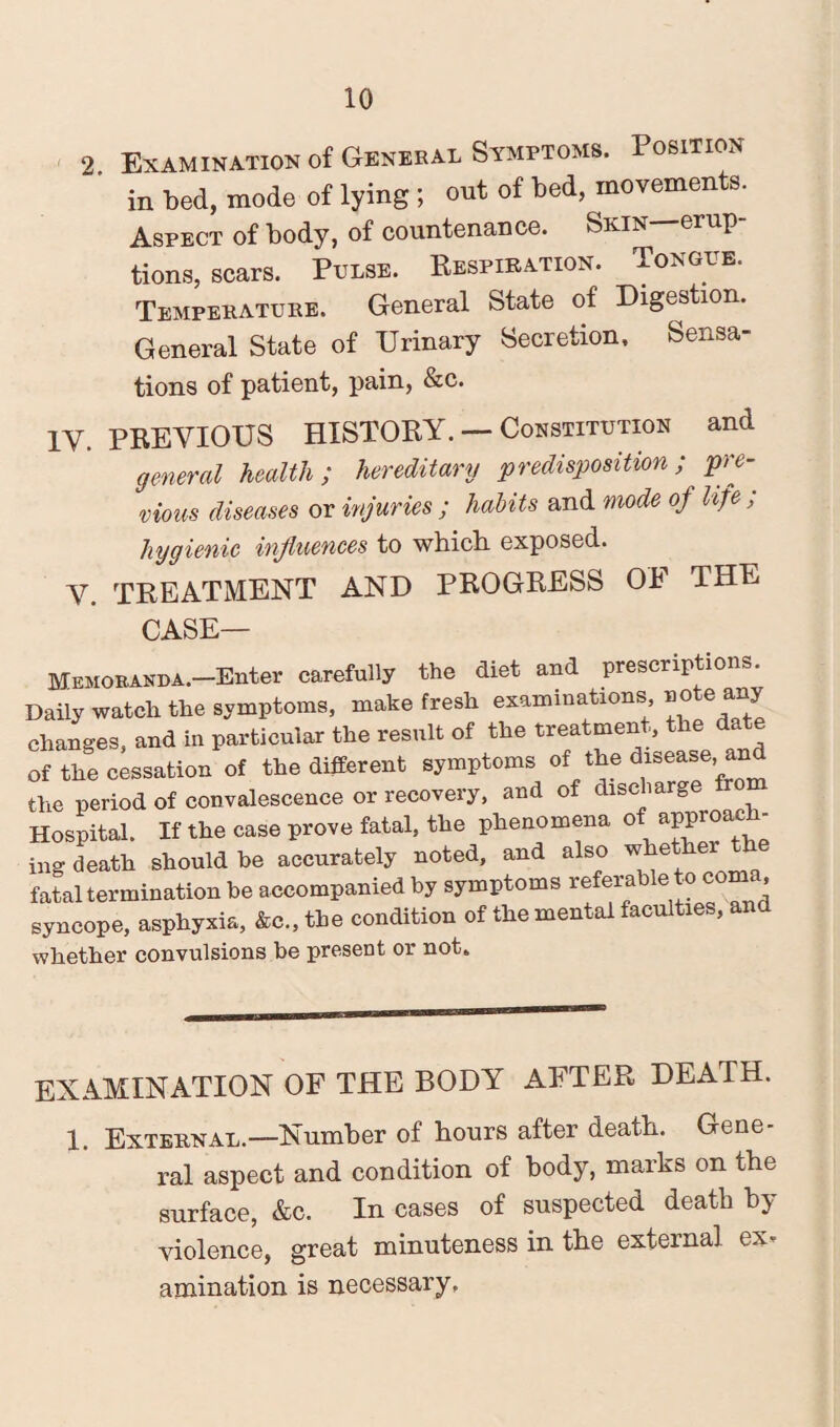 2 Examination of General Symptoms. Position in bed, mode of lying ; out of bed, movements. Aspect of body, of countenance. Skin—erup¬ tions, scars. Pulse. Respiration. Tongue. Temperature. General State of Digestion. General State of Urinary Secretion. Sensa¬ tions of patient, pain, &c. 1Y. PREVIOUS HISTORY. — Constitution and general health; hereditary predisposition; pre¬ vious diseases or injuries ; habits and mode of life ; hygienic influences to which exposed. V. TREATMENT AND PROGRESS Oh THE CASE— Memoranda.—Enter carefully the diet and prescriptions. Daily watch the symptoms, make fresh examinations aate any changes, and in particular the result of the treatment, the date of the cessation of the different symptoms of the disease, and the period of convalescence or recovery, and of discharge Hospital. If the case prove fatal, the phenomena of approv¬ ing death should be accurately noted, and also wheth fatal termination be accompanied by symptoms referable to coma, syncope, asphyxia, &c., the condition of the mental faculties, and whether convulsions be present or not. EXAMINATION OF THE BODY AFTER DEATH. 1. External.—Number of hours after death. Gene¬ ral aspect and condition of body, marks on the surface, &c. In cases of suspected death by violence, great minuteness in the external ex- animation is necessary.