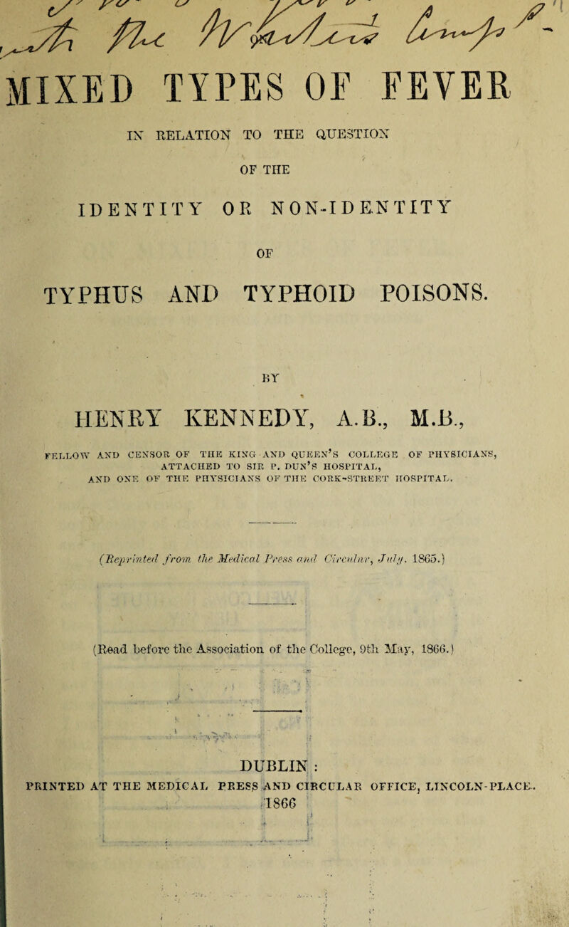 ' f' O' LS // * MIXED TYPES OF FEVER IX RELATION TO THE QUESTION OF TIIE IDENTITY OR NON-IDENTITY OF TYPHUS AND TYPHOID POISONS. BY HENRY KENNEDY, A. 13., M.B., FELLOW AND CENSOR OF THE KING AND QUEEN’S COLLEGE OF PHYSICIANS, ATTACHED TO SIR P. DUN’S HOSPITAL, AND ONE OF THE PHYSICIANS OF THE CORK-STREET HOSPITAL. (Reprinted from the Medical Press and Circular, July. 1865.) (Read before the Association of the College, 9th May, 1866.) DUBLIN : PRINTED AT THE MEDICAL PRESS AND CIRCULAR OFFICE, LINCOLN-PLACE. -1866 a ' • - * t