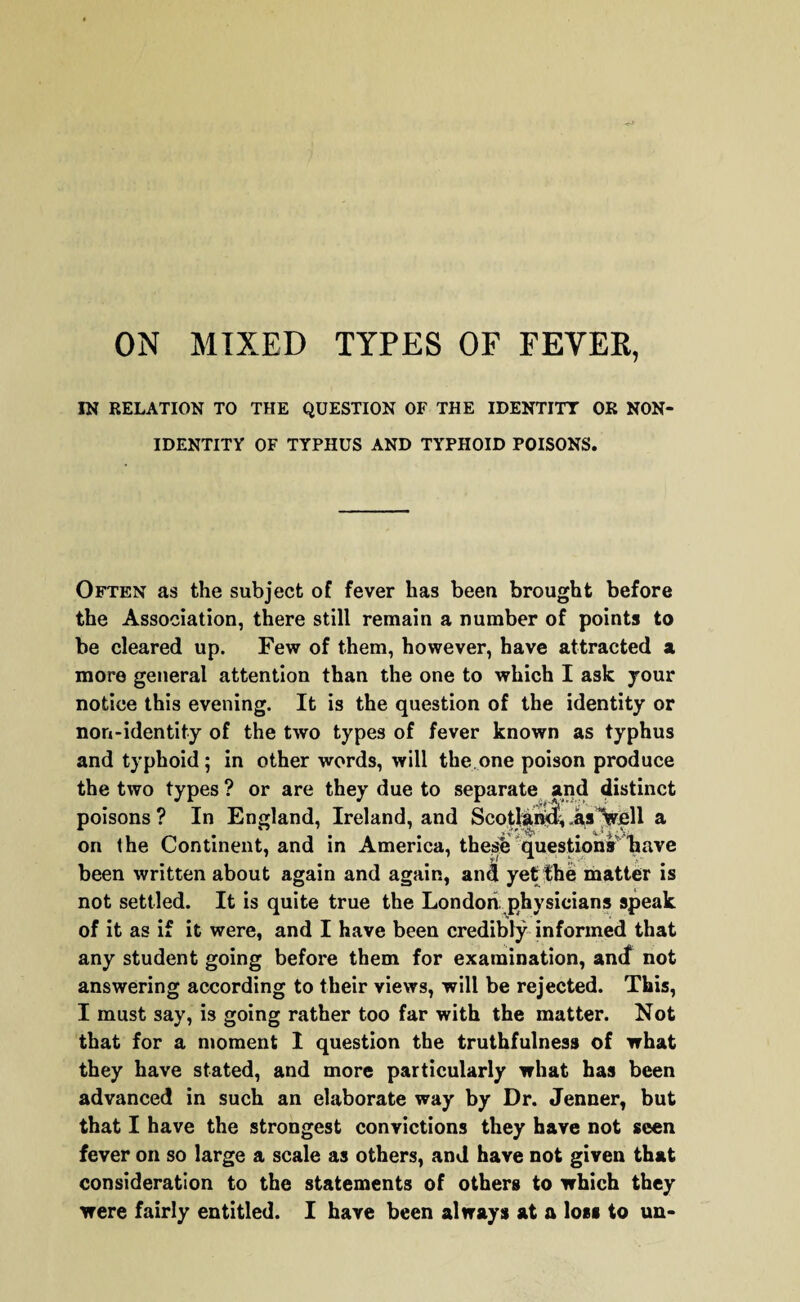 ON MIXED TYPES OF FEVER, IN RELATION TO THE QUESTION OF THE IDENTITY OR NON¬ IDENTITY OF TYPHUS AND TYPHOID POISONS. Often as the subject of fever has been brought before the Association, there still remain a number of points to be cleared up. Few of them, however, have attracted a more general attention than the one to which I ask your notice this evening. It is the question of the identity or non-identity of the two types of fever known as typhus and typhoid ; in other words, will the one poison produce the two types ? or are they due to separate and distinct poisons ? In England, Ireland, and Scotland* .3,3 Veil a on the Continent, and in America, these questions have been written about again and again, and yet the matter is not settled. It is quite true the London, physicians speak of it as if it were, and I have been credibly informed that any student going before them for examination, and not answering according to their views, will be rejected. This, I must say, is going rather too far with the matter. Not that for a moment 1 question the truthfulness of what they have stated, and more particularly what has been advanced in such an elaborate way by Dr. Jenner, but that I have the strongest convictions they have not seen fever on so large a scale as others, and have not given that consideration to the statements of others to which they were fairly entitled. I have been always at a loss to un-