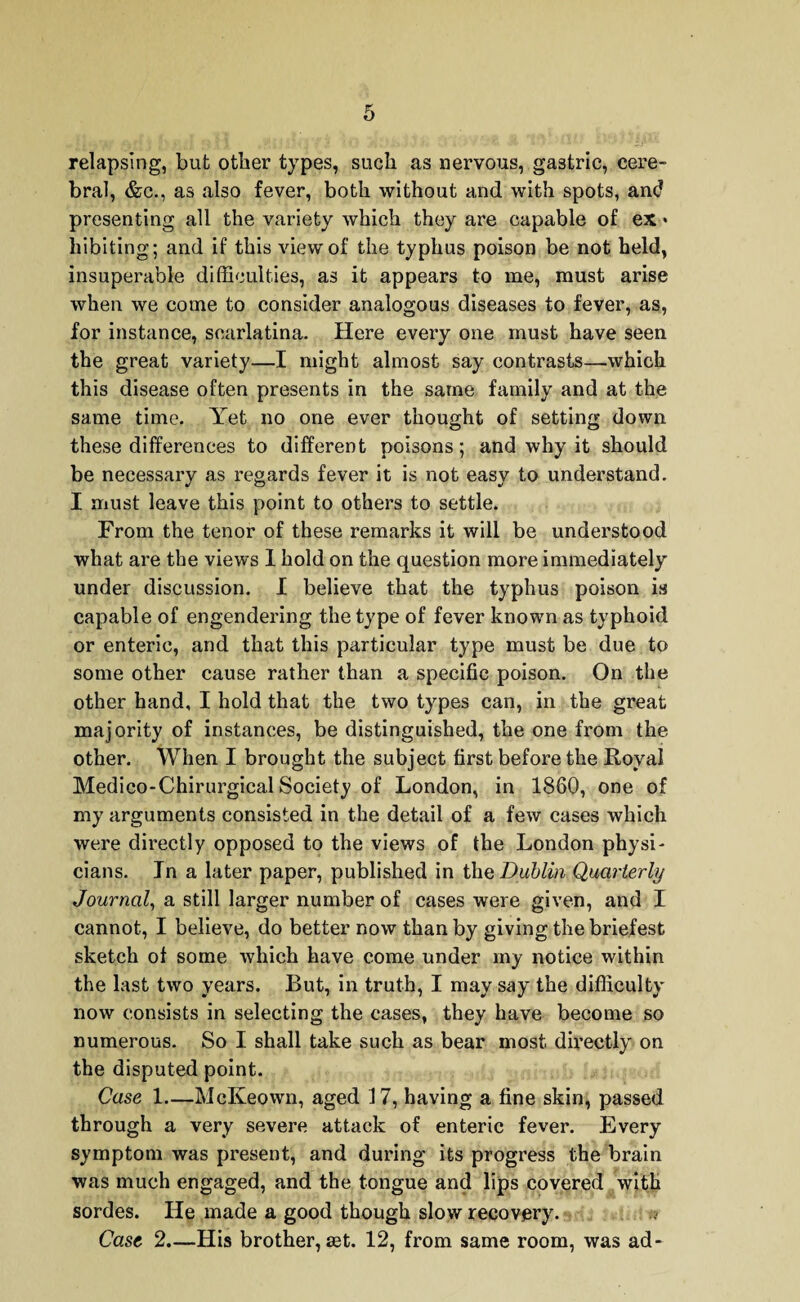 relapsing, but other types, such as nervous, gastric, cere¬ bral, &c., as also fever, both without and with spots, and presenting all the variety which they are capable of ex • hibiting; and if this view of the typhus poison be not held, insuperable difficulties, as it appears to me, must arise when we come to consider analogous diseases to fever, as, for instance, scarlatina. Here every one must have seen the great variety—I might almost say contrasts—which this disease often presents in the same family and at the same time. Yet no one ever thought of setting down these differences to different poisons; and why it should be necessary as regards fever it is not easy to understand. I must leave this point to others to settle. From the tenor of these remarks it will be understood what are the views I hold on the question more immediately under discussion. I believe that the typhus poison is capable of engendering the type of fever known as typhoid or enteric, and that this particular type must be due to some other cause rather than a specific poison. On the other hand, I hold that the two types can, in the great majority of instances, be distinguished, the one from the other. When I brought the subject first before the Royal Medico-Chirurgical Society of London, in 1860, one of my arguments consisted in the detail of a few cases which were directly opposed to the views of the London physi¬ cians. In a later paper, published in the Dublin Quarterly Journal, a still larger number of cases were given, and I cannot, I believe, do better now than by giving the briefest sketch of some which have come under my notice within the last two years. But, in truth, I may say the difficulty now consists in selecting the cases, they have become so numerous. So I shall take such as bear most directly on the disputed point. Case 1—McKeown, aged 17, having a fine skin, passed through a very severe attack of enteric fever. Every symptom was present, and during its progress the brain was much engaged, and the tongue and lips covered with sordes. He made a good though slow recovery. Cast 2.—His brother, set. 12, from same room, was ad-