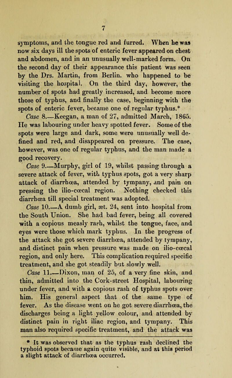 symptoms, and the tongue red and furred. When he was now six days ill the spots of enteric fever appeared on chest and abdomen, and in an unusually well-marked form. On the second day of their appearance this patient was seen by the Drs. Martin, from Berlin, who happened to be visiting the hospital. On the third day, however, the number of spots had greatly increased, and become more those of typhus, and finally the case, beginning with the spots of enteric fever, became one of regular typhus.* Case 8_Keegan, a man of 27, admitted March, 1865. He was labouring under heavy spotted fever. Some of the spots were large and dark, some were unusually well de¬ fined and red, and disappeared on pressure. The case, however, was one of regular typhus, and the man made a good recovery. Case 9_Murphy, girl of 19, whilst passing through a severe attack of fever, with typhus spots, got a very sharp attack of diarrhoea, attended by tympany, and pain on pressing the ilio-ccecal region. Nothing checked this diarrhoea till special treatment was adopted. Case 10.—A dumb girl, set. 24, sent into hospital from the South Union. She had bad fever, being all covered with a copious measly rash, whilst the tongue, face, and eyes were those which mark typhus. In the progress of the attack she got severe diarrhoea, attended by tympany, and distinct pain when pressure was made on ilio-ccecal region, and only here. This complication required specific treatment, and she got steadily but slowly well. Case 11.—Dixon, man of 25, of a very fine skin, and thin, admitted into the Cork-street Hospital, labouring under fever, and with a copious rash of typhus spots over him. His general aspect that of the same type of fever. As the disease went on he got severe diarrhoea, the discharges being a light yellow colour, and attended by distinct pain in right iliac region, and tympany. This man also required specific treatment, and the attack was * It was observed that as the typhus rash declined the typhoid spots became again quite visible, and at this period a slight attack of diarrhoea occurred.