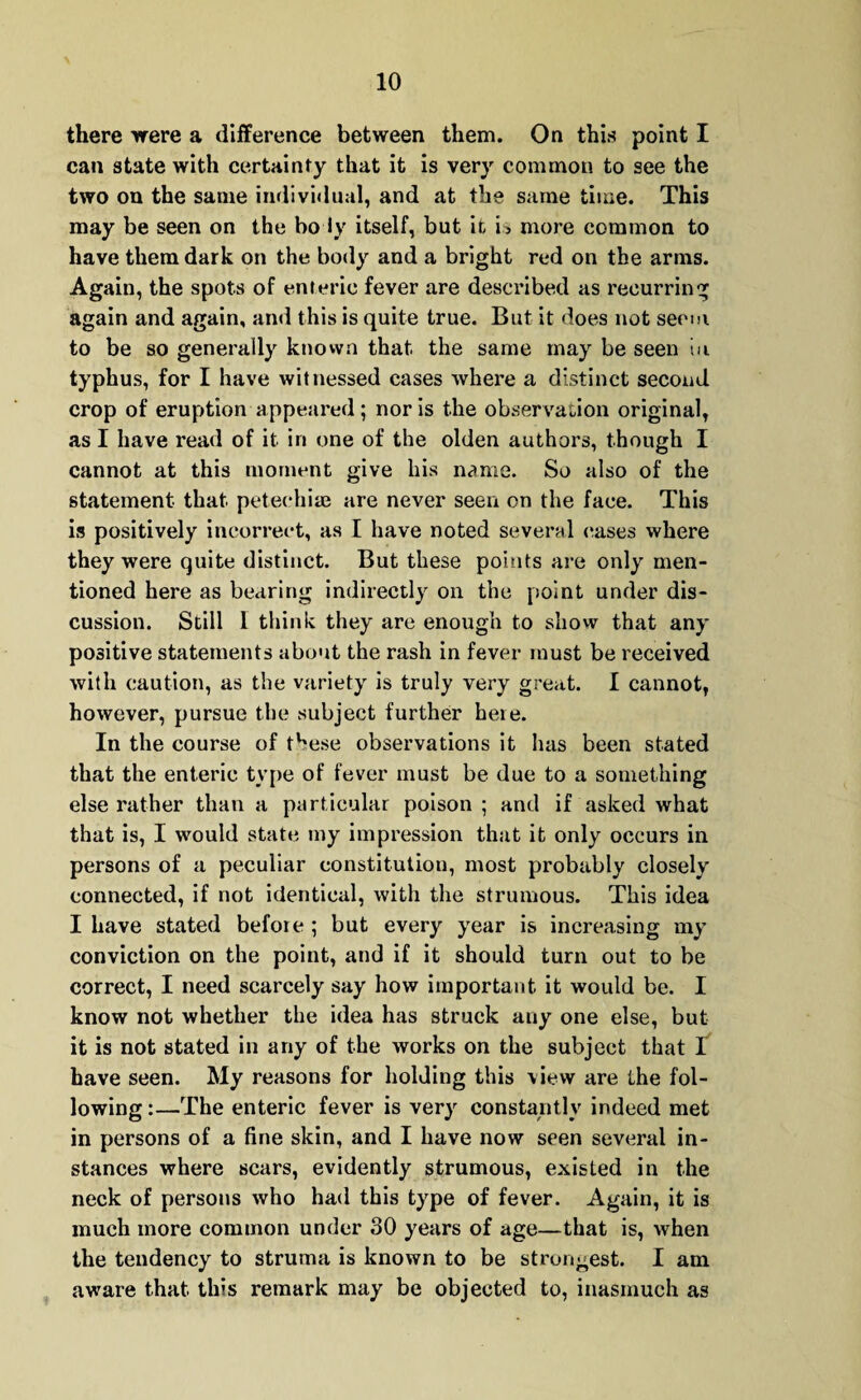 there were a difference between them. On this point I can state with certainty that it is very common to see the two on the same individual, and at the same time. This may be seen on the bo ly itself, but it i> more common to have them dark on the body and a bright red on the arms. Again, the spots of enteric fever are described as recurring again and again, and this is quite true. But it does not seem to be so generally known that the same may be seen in typhus, for I have witnessed eases where a distinct second crop of eruption appeared; nor is the observation original, as I have read of it in one of the olden authors, though I cannot at this moment give his name. So also of the statement that petechias are never seen on the face. This is positively incorrect, as I have noted several eases where they were quite distinct. But these points are only men¬ tioned here as bearing indirectly oil the point under dis¬ cussion. Still 1 think they are enough to show that any positive statements about the rash in fever must be received with caution, as the variety is truly very great. I cannot, however, pursue the subject further heie. In the course of t^ese observations it has been stated that the enteric type of fever must be due to a something else rather than a particular poison ; and if asked what that is, I would state my impression that it only occurs in persons of a peculiar constitution, most probably closely connected, if not identical, with the strumous. This idea I have stated before ; but every year is increasing my conviction on the point, and if it should turn out to be correct, I need scarcely say how important it would be. I know not whether the idea has struck any one else, but it is not stated in any of the works on the subject that I have seen. My reasons for holding this view are the fol¬ lowing :—The enteric fever is very constantly indeed met in persons of a fine skin, and I have now seen several in¬ stances where scars, evidently strumous, existed in the neck of persons who had this type of fever. Again, it is much more common under 30 years of age—that is, when the tendency to struma is known to be strongest. I am aware that this remark may be objected to, inasmuch as
