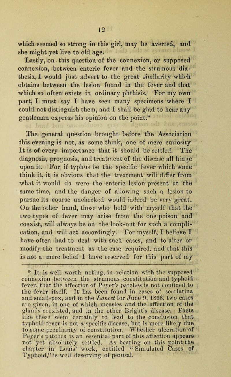 which seemed so strong in this girl, may be averted, and she might yet live to old age. Lastly, on this question of the connexion, or supposed connexion, between enteric fever and the strumous dia¬ thesis, I would just advert to the great similarity which obtains between the lesion found in the fever and that which so often exists in ordinary phthisis. For my own part, I must say I have seen many specimens where I could not distinguish them, and I shall be glad to hear any gentleman express his opinion on the point.* The general question brought before the Association this evening is not, as some think, one of mere curiosity It is o>f every importance that it should be settled. The diagnosis, prognosis, and treatment of the disease all hinge upon it. For if typhus be the specific fever which some think it, it is obvious that the treatment will differ from what it would do were the enteric lesion present at the same time, and the danger of allowing such a lesion to pursue its course unchecked would indeed be very great. On the other hand, those who hold with myself that the two types of fever may arise from the one poison and coexist, will always be on the look-out for such a compli¬ cation, and will act accordingly. For myself, I believe I have often had to (leal with such cases, and to alter or modify the treatment as the case required, and that this is not a mere belief I have reserved for this part of my * It is well worth noting, in relation with the supposed connexion between the strumous constitution and typhoid fever, that the affection of Peyer’s patches is not confined to the fever itself. It has been found in cases of scarlatina and small-pox, and in the Lancet for June 9, 1866, two cases are given, in one of which measles and the affection of the glands coexisted, and in the other Bright’s disease. Facts like these seem certainly to lead to the conclusion that typhoid fever is not a specific disease, but is more likely due to some peculiarity of constitution. Whether ulceration of Peyer’s patches is an essential part of this affection appears not yet absolutely settled. As bearing on this point the chapter in Louis’ work, entitled “ Simulated Cases of Typhoid,” is well deserving of perusal.