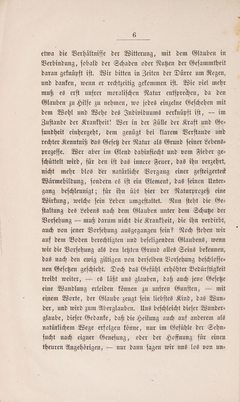 etma bie 3Ser£)ältniffe ber BBitterung, mit bem ©tauben in SBerbinbung, fobalb ber (Stäben ober Sinken ber ©efammtheit baran gefnüpft ift. BBir bitten in Seiten ber 3)ihre nm Siegen, xtnb banlen, menn er rechtzeitig gelommen ift. BBie riet mehr muh eS erft itnfrer moralifchen Siatur entfprechen, ba ben ©tauben $u £ilfe 31t nehmen, mo jebeS einzelne ©efdjehen mit bem Söoht unb BBehe beS SnbioibuumS oerfnüpft ift, -- im Suftanbe ber ^ranffyeit! BBer in ber Sülle ber ^raft nnb ©e= fnnbheit einhergeht, bem genügt bei flarem Bierftanbe nnb rechter jbenntnif} baS ©efejz ber Biatur als ©runb feiner Bebend prozeffe. 2Ber aber im ©tenb bahinfiecht nnb 00m Sieber ge= fchüttelt mirb, für ben ift baS innere Seuer, baS ihn oerzehrt, nicht mehr bloS ber natürliche Vorgang einer gefteigerteit BSärmebilbung, fonbern eö ift ein ©lement, baS feinen Unter= gang befchlennigt; für ihn übt tyn ber Siaturprozeh eine SBirfung, melche fein Beben umgeftaltet. Sinn ftel)t bie ©e= ftaltnng beS Bebens nach bem ©tauben unter bem @chu|e ber SSorfehung — muh barum nicht bie ^rantl)eit, bie ihn oerbirbt, auch oon jener SBorfehnng auSgegangen fein? Biod) ftet)en mir auf bem BSoben berechtigten nnb befetigenben ©taubenS, menn mir bie BSorfehung als ben letzten ©runb aüeS @einS betennen, baS nad) ben emig giltigen oon berfelben SSorfefyung be)d)loffe* nen ©efeizen gefchieht. SDoch baS ©efühl erhöhter 23ebürftigteit treibt meiter, — eS Idfjt nnS glauben, bah auch jene ©efe^e eine BBanbtung erleiben tonnen zlt unfren ©unften, — mit einem BBorte, ber ©taube zeugt fein tiebfteS ^inb, baS 3Bun* ber, unb mirb zum Biberglauben. UnS befdjleicht biefer 2Bwtber= glaube, biefer ©ebante, bah bie Leitung auch auf anberem als natürlid)em SBege erfolgen tonne, nur im ©efühte ber @ehtt* fucht nach eigner ©enefung, ober ber Hoffnung für einen theuren Angehörigen, — nur bann fagen mir unS toS oon un=