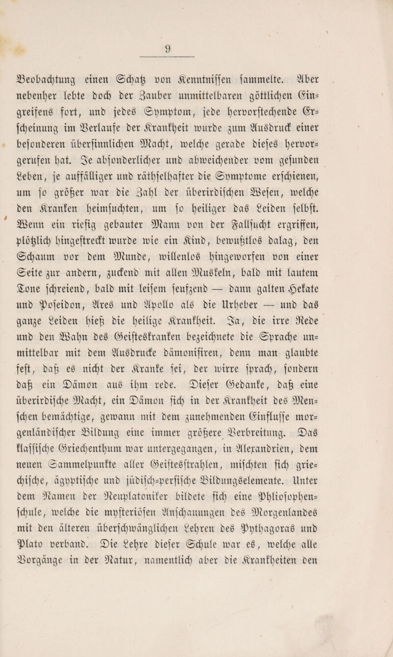 ^Beobachtung eilten ©d)ai} non Temttniffen fammette. Slber nebenher lebte bocb ber Sauber unmittelbaren göttlichen (Sin= greifend fort, unb jebeö ©t)mptom, jebe l)ernorfted)enbe (Sr- fd)einung im Verlaufe ber Trantfyeit mürbe gnm Sluöbrncf einer bejonberen itberfinnlid)en Vtacht, meld)e gerabe biefeö fyeroor* gerufen hat. Se abfonberlicfjer unb abmeidjertber nom gefnnben Seben, je auffälliger unb rätselhafter bie ©gimptome erschienen, um fo größer mar bie 3al)l ber itberirbifdjen SBefen, meldfe ben Uranien heimfnd)ten, um fo he^Ber ^ Reiben felbft. SBemt ein riefig gebauter BJtann non ber §allfud)t ergriffen, Söidid) l)ingeftrectt mürbe mie ein Tinb, bemu^tloö balag, ben ©chaum nor bem DJhtnbe, millenloö hittgemorfen non einer ©eite gur anbern, jndenb mit allen Viuöfeln, halb mit lautem £one fd)reienb, halb mit leifem feuf^enb — bann gatten öpefate unb fPofeibon, ^treö unb Apollo aU bie Urheber — unb ba§ gan^e Seiben Seb bie tätige Trautheit. 3a, bie irre Vebe unb ben V$al)n beö (Mfteöfranfen be^eichnete bie ©prad)e un¬ mittelbar mit bem Sluöbrucfe bämonifiren, beim man glaubte feft, bah eö nicht ber Traufe fei, ber mirre fpradf, fonbertt bah ein £)ämon auö il)m rebe. ©iefer (Sebanle, bah eine itberirbifche stacht, ein JDämon fich in ber Trautheit beö Vten= fd)en bemächtige, gemann mit bem ^unehmenben (Sinfluffe mor= genlänbifcher Gilbung eine immer gröbere Verbreitung, ©aö Üaffifche Ö3ried)enthum mar untergegangen, in ^llejcanbrien, bem neuen ©ammetpunfte aller ©eifteöftrahlen, mifcbten fich gx^e- chijche, ägpptijche unb jübifd)4>erfifcbe Vitbnngöelemente. Unter bem Flamen ber Veuplatonifer bitbete fiel) eine fPhtiofopheK5 fdiule, melche bie mpfteriöfen Slnfchauungen beö Viorgeitlanbeö mit ben älteren überfd)mänglid)en Sehren be§ fPpthagoraö unb ?)lato oerbanb. SDie Sehre biefer ©d)ule mar eö, metd)e alle Vorgänge in ber Vatur, namentlich aber bie Trautheiten ben