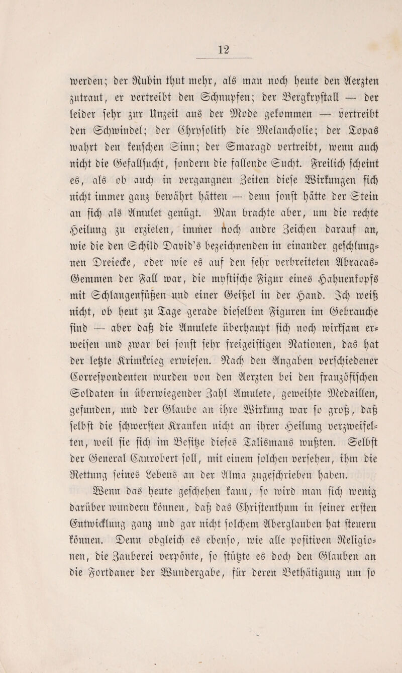 Serben; ber 0^ubtrt tl)ut met)t, al@ man nod) fyeute ben Aetgten gutraut, et vertreibt ben (Schnupfen; bet SSetgttpftad — bet leibet fet)t gut Ungeit aue> bet dftobe getommen — betttetbt ben @d)minbet; bet ©fytpfolitt) bte 9fteland)otte; bet &opa§ mafyrt ben feufdjen ©tun; bet ©matagb uertreibt, menn and) nid)t bte ©efallfud)t, fonbent bte fallettbe ©ud)t. gteilidj fd)eint eP, als ob and) in oetgangnen Beiten biefe Söitfungen fid) nid)t immet gang bem äfyrt fyätten — benn fonft fydtte bet (Stein an fid) al8 tontet genügt. 9tot btad)te aber, um bie ted)te Teilung gu ergieten, immet nod) anbte Beiden batanf an, mie bie ben ©djilb 2)auib’Ö begetcfynenben in einanbet gefd)lung= nett (Steiede, ober toie e§ auf ben fel)t uerbreiteten AbtacaSs (hemmen bet galt mar, bie mpftifd)e gigut eines? £>at)nentopf3 mit ©d)tattgenfü§en ttnb einet ©eifjel in bet $anb. 3d) meifj nid)t, ob t)ent gu (Sage getabe biefetben Figuren im ©ebtaud)e ftnb — abet bafj bie Amulete üb et!) au)) t fid) nod) mirffam et* meifen unD gmar bei fonft fet)t freigeiftigen Stationen, bas? t)at bet leigte Utimitteg etmiefen. {Rad) ben Angaben oetfd)tebenet ©orrefponbenten mürben oon ben Aergten bei ben frangofifdjen ©otbaten in übetmiegenbet 3cd)t toulete, gemeinte 5Dlebaitlen, gefmtben, unb bet ©taube an it)te SBirtung mar fo grofj, bafg felbft bie fcfymetften Traufen nidit an il)tet Rettung oetgtoeifet* ten, 10eit fie fid) im löeftl^e biefeg S£ali8man§ nutzten, ©elbft bet ©enetal ©anrobert foU, mit einem fotd)en oetfefyen, ihm bie {Rettung feines? Sebent an bet Alma gugefdjrieben fyabett. 3Benu ba3 t)eute gefd)et)en lann, fo mirb man fid) toenig batübet munbetn tonnen, bafg bas? ©t)tiftentt)um in feinet etften ©ntmidtung gang unb gar nid)t folgern Aberglauben t)at fteuern tonnen. (Senn obgleid) es? ebenfo, loie ade pofitioen {Religion neu, bie Baubetei oetponte, fo ftüigte e§ bod) ben ©tauben an bie gottbauet bet Sßunbergabe, fitt beten {Betätigung um fo