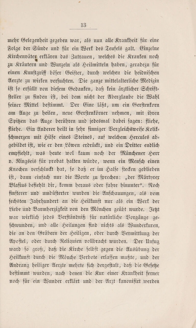 mel)x Gelegenheit gegeben max, alg nun alle jbxanfheit für eine gotge bex @ünbe nnb für ein Döexf beg Teufels galt. Gingetne Mixä)ent)äter^ erflären bag Butxauen,. meldfeg bie Uranien noch gu Kräutern nnb DBitxgeln alg Heilmitteln haben, gexabegn für einen ^unftgriff bofex Geiftex, buxd) melden bie heibnifchen Dlexgte gu mixten oexfud)ten. SDie gange mittelaltexliche DJiebigüt ift fo exfüllt oon biefem Gebauten, baf fein äxgtlid)ex @d)xifü fteltex gu finben ift, bei bem nid)t bex Dtbexglaube bie Söahl feinex DJlittet beftimmt. 2)ex Gute lafjt, um ein Gexftentoxn am Dluge gn tyxltn, neue Gexftentöxnex nehmen, mit ihxen @pitgen bag Dinge bexüt)xen nnb febegmat babei fagen: fliehe, fliehe. Gin Dfnbexex heilt in fet)x finnigex D3exgteid)gmeife ^olif= fd)mexgen mit H^fe eineg Steineg, auf meldiem Hexcuteb ab= gebilbet ift, mie ex ben £bmen exbxüdt, nnb ein SDxittex enblid) empfiehlt, mag t)eu*e lr)ot taum aod) ^er DJlünd)enex Herr o. Dtinggeig füx pxobat hatten mlixbe, menn ein DJlenfd) einen Knochen oexfd)lnctt h^t, fo baf ex im HaUe ftecfen geblieben ift, bann einfach nux bie SSoxte gu fpxed)en: „bex DJtäxtpxex DJlafiug befiehlt bix, tomm hexang obex fal)xe hütuntex. sJlod) finftexex nnb umbüftextex muxben bie Dlnfchaitungen, alg oom fed)gten 3ah^hurt^ert an bie Heiltnnft nux alg ein SSext bex Siebe nnb D3axml)exgigteit oon ben DJlönä)en geübt mnxbe. geht max mixflidj jebeg DJexftänbnif füx natüxtiche DSoxgcinge ge= fcbmunben, nnb alle He^un3en ftob nicbtg alg Söunbexfuxen, bie an ben Gxäbexn bex He^tgen, obex buxd) DSexmittlung bex Dtpoftel, obex buxd) ^Reliquien oollbxad)t muxben. 5)ex Unfug maxb fo gxof, bah bie ^ixcfe felbft gegen bie Ausübung bex Heilfunft buxch bie DJlönd)e DSexbote extaffen mufjte, nnb bex Dlnbxang feitigex Dlexgte mehxte fid) bexgeftalt, baf bie Gefeige beftimmt muxben, nach benen bie Jbnx eütex Jbxantheit fexnex nod) füx ein DBunbex exttäxt unb bex Dfxgt fanonifixt mexben