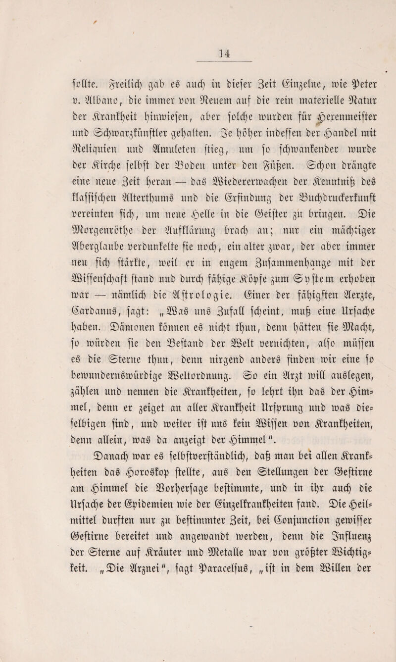 34 /» füllte, greilid) gab eö and) in biefer Seit (Singeine, wie fPeter ü. Albano, bte immer non Renern auf bie rein materielle Statur ber jbranffyeit fyinmiefen, aber foldfe mürben für jpe;eenmeifter unb ©cfymargfünftler gehalten. 3e t)ot)er inbeffen ber qpanbel mit Reliquien unb Amitleten flieg, um fo fd)man!enber mürbe ber jbtrd)e felbft ber 23oben unter ben gitf^en. ©d)on brcingte eine neue Beit l)eran — baö 2ßieberermad)en ber ^enntniff be§ flafftfd)en Altertl)nm§ unb bie (Srfinbung ber 33ud)bruderfunft oereinten fid), um neue qpelle in bie ©elfter gü bringen. 2)ie 9Öiorgenrott)e ber Aufflärnng brad) an; nur ein mächtiger Aberglaube üerbunlette fie nod), ein alter gmar, ber aber immer neu fid) ftärtte, meil er in engem Bufammenfyange mit ber 2Biffenfd)aft ftanb unb burd) fähige Jlöpfe jum ©qftem erhoben mar — nämtid) bie Aftrologie. (Siner ber fafyigften Aergte, (Sarbanuä, fagt: „3öa$ un§ Bufall fct)eint, muf eine Urfadje l)aben. ^Dämonen fonnen e§ nid)t tl)un, benn Ratten fie 9Jtad)t, fo mürben fie ben 33eftanb ber 2Öelt oernid)ten, alfo müffen e§ bie ©lerne tl)un, benn nirgenb anber§ finben mir eine fo bemunbern^mürbige SBeltorbnung. ©o ein Argt mill autdegen, gäl)len unb nennen bie Äranffyeiten, fo lefyrt ü)n ba3 ber $im= mel, benn er geiget an aller Jbranffyeit Urfprmtg unb ma3 bie= felbigen finb, unb meiter ift wt§ lein Riffen oon $ranfl)eiten, benn allein, maS ba angeigt ber Fimmel £)anad) mar e§ felbftoerftänblid), ba§ man bei allen jlranf= t)eiten ba3 £oro§fop ftellte, au§ ben ©tedungen ber ©eftirne vam Rummel bie ^Borfyerfage beftimmte, unb in i!)r aud) bie Utfad)e ber ©bibemien mte ber (Singelfranffyeiten fanb. 2)ie $eiU mittel burften nur gn beftimmter Beit, bei (Sonjunction gemiffer ©eftirne bereitet unb angemanbt merben, benn bie Snfluettg ber ©terne auf Kräuter unb Metalle mar oon größter 2öid)tig= feit. „£)te Argnei, fagt $)atacelfu3, „ift in bem Sßiden ber