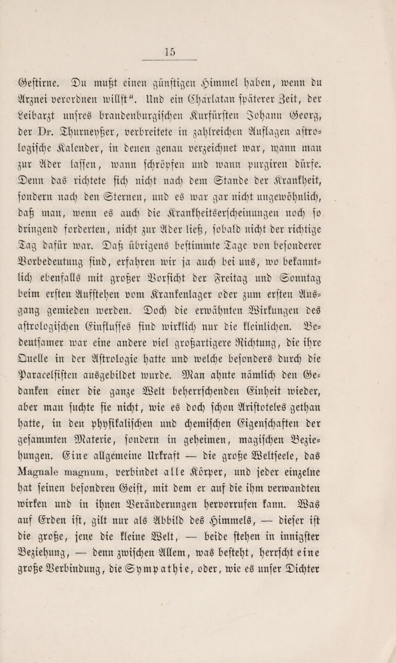 ©eftirne. S)u muft einen künftigen Jpimmel faben, wenn bu ^Crgnet nerorbnen miüft. Unb ein C51)artatan jpdterer 3ett; ber £eibar$t unfrei brattbenbnrgijcfen Jturfürften Sodann ©eorg, ber Dr. Sfitritetyfer, verbreitete in gaflreidjen Auflagen aftro= logifcfe Jtalenber, in benen genau nergeicfnet war, wann man gur $ber taffen, wann fcfröpfen unb wann purgirett bitrfe. Denn bab richtete fid) nicft nad) bem ©tanbe ber jtranffeit, jonbern nad) ben ©lernen, unb e§ war gar nid)t nngewol)tdid), baf man, wenn e3 and) bie $ranffeit8erfcfeinungen nocf fo brtngenb forberten, nicht gut 9lber lief, fobatb nicft ber richtige Sag bafnr war. Daf übrigens beftimmte Sage non befonberer SSorbebentung finb, erfahren wir ja and) beimtS, wo befannt* lid) ebenfalls mit grofer S3orfid)t ber greitag unb ©omttag beim erften 2lufftefen nom «ftranfenlager ober 3um erften WuS= gang gemieben werben. Docf bie erwähnten SSirlungen DeS aftrologifchen ©inftuffeS finb wirflicf nur bie lleinlid)en. 33e= beutfamer war eine anbere viel großartigere Sfticftung, bie tf re Duelle in ber tdftrologie hatte unb weld)e befonberS burd) bie haracelfiften auSgebübet würbe. 9Dcan afnte nämlicf ben ©e= banfen einer bie gange Söelt beferrjcfenben ©infeit wieber, aber man fncfte fie ni<ht, wie eS bod) fcfon $riftotebeS getfan hatte, in ben pfffifalifd)en unb d)emifcfen ©igenfcfaften ber gefammten Materie, jonbern in gefeinten, magifcfen 53egie= fungen. ©ine allgemeine Uriraft — bie große Sßeltfeele, ba$ Magnale magnum, oerbinbet alle Korber, unb jeber einzelne fat feinen befonbren ©eift, mit bem er auf bie ifm nerwanbten wirlen unb in ifnen 35eränbernngen fertwrrufen lann. 2öa3 auf ©rben ift, gilt nur als ^tbbilb beS Rimmels, — biefer ift bie große, jene bie Heine 2öett, — beibe ftefen in innigfter 23egiefung, — benn gwifcfen Widern, waS befteft, ferrfd)t eine großeSSerbinbung, bie@bmbatfie, aber, unfer Did)ter