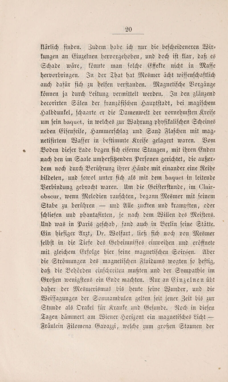 flärlid) finben. Bubem 1)abe id) nur bie befd)eibeneren 2Bir= fwtgen an (Siltg einen hervorgehoben, unb bod) ift Har, bah eg Sd)abe märe, fömtte man fold)e ©ffefte nid)t in fülaffe hervorbringen. Bit ber B^ai l)at OJtegmer äd)t miffenfd)afttid) and; bafür fid) gu helfen verftaitben. 9Ragnetifd)e Vorgänge fönnen ja burd) Leitung vermittelt werben. Sit beit glängenb becorirten Sälen ber frangoftfdjen ^auptftabt, bei magifdvem gpalbbunfel, fd)aarte er bie Samenwelt ber vornet)mften Greife um fein baquet, iit weld)eg gur Nahrung ^X)l;fifali[d)en @d)eirteö neben (Sifenfeile, ,fpammerfd)tag uitb Sanb glafd)en mit mag= uetifirtem SBaffer in beftimmte Greife gelagert waren. 23om 25oben biefer Sabe bogeit ficb eiferne ©taugen, mit ihren ©nbett itad) ben im Saale umherfitwitbett fPerfonen gerietet, bie anber= bem nodj burd) Berührung ihrer gpänbe mit einanber eine tfteihe bitbeten, uitb fowol unter fid) alg mit bem baquet in leitenbe SSerbinbung gebracht waren. Um bie ©eifterftuitbe, im Clair- obscur, wenn fUtelobien raufd)ten, begann SSReSmer mit feinem Stabe gu berühren — unb Bl Cie gucften unb frampften, ober fd)tiefen unb phantafirten, je itad) bem Sßillen beg 93Mfierß. Unb wa§ in fparig gefd)at), fanb and) in Berlin feine (Stätte, ©in hefiger Birgt, Dr. Söolfart, lieh fid) noch von OJtegmer felbft in bie Siefe beg (55eheimniffeg einweihen unb er ofptete mit gleichem ©r folge tqer feine magitetifd)en Soireen. Biber bie Strömungen beg magnetifdieit gluibumg wogten fo heftig, bah bie S5el)örben einfdjreiteu muhten unb ber Svmbatl)ie im ©rohen wenigfteng ein ©nbe machten. Otur an (Singeinen übt baher ber SRegmerigmttg big t)ertte feilte Böitnber, unb bie SBeiffagwtgen ber Somnambulen gelten feit jener Beit big gur Stunbe alg Srafel für Traufe unb ©efunbe. Stodj in biefert Sagen hämmert am Wiener ^origont eilt magnetifcheg Siebt — gräulein gilomena ©avaggi, welche gunt groben Staunen ber