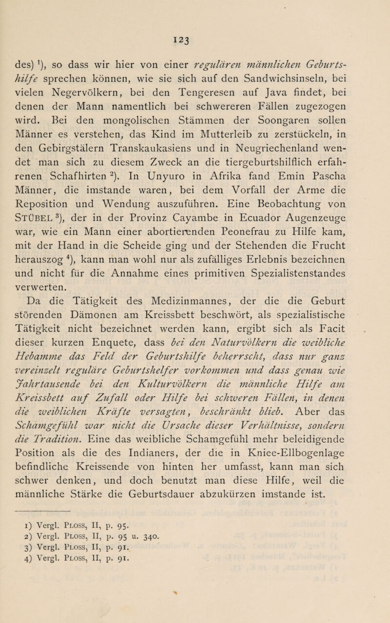 des) !), so dass wir hier von einer regulären männlichen Geburts¬ hilfe sprechen können, wie sie sich auf den Sandwichsinseln, bei vielen Negervölkern, bei den Tengeresen auf Java findet, bei denen der Mann namentlich bei schwereren Fällen zugezogen wird. Bei den mongolischen Stämmen der Soongaren sollen Männer es verstehen, das Kind im Mutterleib zu zerstückeln, in den Gebirgstälern Transkaukasiens und in Neugriechenland wen¬ det man sich zu diesem Zweck an die tiergeburtshilflich erfah¬ renen Schafhirten 1 2). In Unyuro in Afrika fand Emin Pascha Männer, die imstande waren, bei dem Vorfall der Arme die Reposition und Wendung auszuführen. Eine Beobachtung von Stübel 3), der in der Provinz Cayambe in Ecuador Augenzeuge war, wie ein Mann einer abortierenden Peonefrau zu Hilfe kam, mit der Hand in die Scheide ging und der Stehenden die Frucht herauszog 4), kann man wohl nur als zufälliges Erlebnis bezeichnen und nicht für die Annahme eines primitiven Spezialistenstandes verwerten. Da die Tätigkeit des Medizinmannes, der die die Geburt störenden Dämonen am Kreissbett beschwört, als spezialistische Tätigkeit nicht bezeichnet werden kann, ergibt sich als Facit dieser kurzen Enquete, dass bei den Naturvölkern die weibliche Hebamme das Feld der Geburtshilfe beherrscht, dass nur ganz vereinzelt reguläre Geburtshelfer Vorkommen und dass genau wie Jahrtausende bei den Kulturvölkern die männliche Hilfe am Kreissbett auf Zufall oder Hilfe bei schweren Fällen, in denen die zveiblichen Kräfte versagten, beschränkt blieb. Aber das Schamgefühl war nicht die Ursache dieser Verhältnisse, sondern die Tradition. Eine das weibliche Schamgefühl mehr beleidigende Position als die des Indianers, der die in Kniee-Ellbogenlage befindliche Kreissende von hinten her umfasst, kann man sich schwer denken, und doch benutzt man diese Hilfe, weil die männliche Stärke die Geburtsdauer abzukürzen imstande ist. 1) Vergl. Ploss, II, p. 95. 2) Vergl. Ploss, II, p. 95 u. 340. 3) Vergl. Ploss, II, p. 91. 4) Vergl. Ploss, II, p. 91.