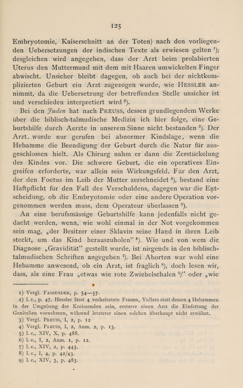 Embryotomie, Kaiserschnitt an der Toten) nach den vorliegen¬ den Uebersetzungen der indischen Texte als erwiesen gelten l); desgleichen wird angegeben, dass der Arzt beim prolabierten Uterus den Muttermund mit dem mit Haaren umwickelten Finger abwischt. Unsicher bleibt dagegen, ob auch bei der nichtkom¬ plizierten Geburt ein Arzt zugezogen wurde, wie HESSLER an¬ nimmt, da die Uebersetzung der betreffenden Stelle unsicher ist und verschieden interpretiert wird 2). Bei den Juden hat nach PREUSS, dessen grundlegendem Werke über die biblisch-talmudische Medizin ich hier folge, eine Ge¬ burtshilfe durch Aerzte in unserem Sinne nicht bestanden 3). Der Arzt, wurde nur gerufen bei abnormer Kindslage, wenn die Hebamme die Beendigung der Geburt durch die Natur für aus¬ geschlossen hielt. Als Chirurg nahm er dann die Zerstückelung des Kindes vor. Die schwere Geburt, die ein operatives Ein¬ greifen erforderte, war allein sein Wirkungsfeld. Für den Arzt, der den Foetus im Leib der Mutter zerschneidet4), bestand eine Haftpflicht für den Fall des Verschuldens, dagegen war die Ent¬ scheidung, ob die Embryotomie oder eine andere Operation vor¬ genommen werden muss, dem Operateur überlassen 5). An eine berufsmässige Geburtshilfe kann jedenfalls nicht ge¬ dacht werden, wenn, wie wohl einmal in der Not vorgekommen sein mag, „der Besitzer einer Sklavin seine Hand in ihren Leib steckt, um das Kind herauszuholen” 6). Wie und von wem die Diagnose „Gravidität” gestellt wurde, ist nirgends in den biblisch- talmudischen Schriften angegeben 7). Bei Aborten war wohl eine Hebamme anwesend, ob ein Arzt, ist fraglich 8), doch lesen wir, dass, als eine Frau „etwas wie rote Zwiebelschalen 9)” oder „wie -# 1) Vergl. Fasbender, p. 54—57. 2) 1. c., p. 47. Hessler lässt 4 verheiratete Frauen, Vullers statt dessen 4 Hebammen in der Umgebung der Kreissenden sein, ersterer einen Arzt die Einfettung der Genitalien vornehmen, während letzterer einen solchen überhaupt nicht erwähnt. 3) Vergl. Preuss, I, 2, p. 12 4) Vergl. Preuss, I, 2, Anm. 2, p. 13. 5) 1. c., XIV, X, p. 488. 6) 1. c., I, 2, Anm. 1, p. 12. 7) 1. c., XIV, 2, p. 443. 8) l.c., I, 4, p. 42/43- 9) 1. c., XIV, 3, p. 483.