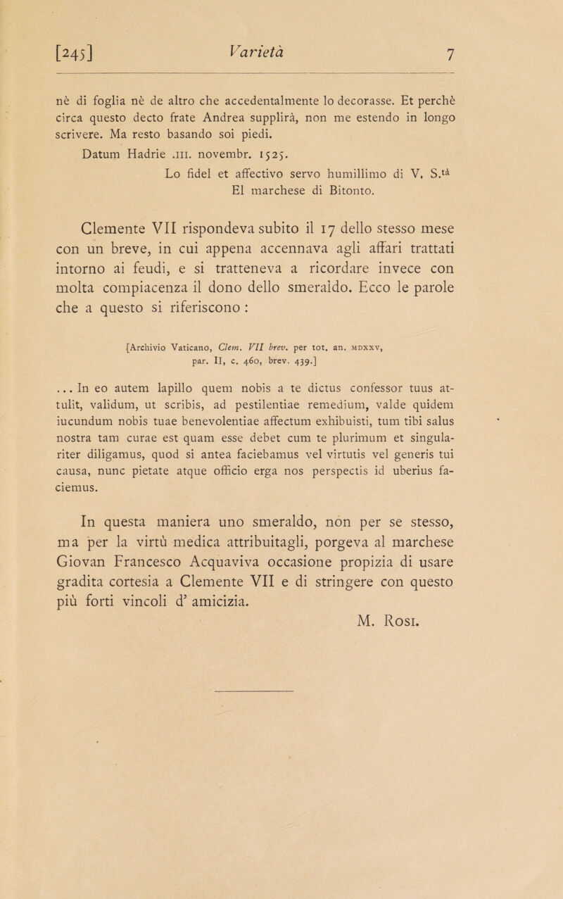 ne di foglia ne de altro che accedentalmente lo decorasse. Et perche circa questo decto frate Andrea supplirä, non me estendo in longo scrivere. Ma resto basando soi piedi. Datum Hadrie .m. novembr. 1525. Lo fidel et affectivo servo humillimo di V. S.tä El marchese di Bitonto. Glemente VII rispondeva subito il 17 dello stesso mese con un breve, in cui appena accennava agli affari trattati intorno ai feudi, e si tratteneva a ricordare invece con molta compiacenza il dono dello smeraldo. Ecco le parole che a questo si riferiscono : [Archivio Vaticano, Chm. VII brev. per tot. an. mdxxv, par. II, c. 460, brev. 439.] ... In eo autem lapillo quem nobis a te dictus confessor tuus at- tulit, validum, ut scribis, ad pestilentiae remedium, valde quidem iucundum nobis tuae benevolentiae affectum exhibuisti, tum tibi salus nostra tarn curae est quam esse debet cum te plurimum et singula- riter diligamus, quod si antea faciebamus vel virtutis vel generis tui causa, nunc pietate atque officio erga nos perspectis id uberius fa- ciemus. In questa maniera uno smeraldo, non per se stesso, ma per la virtu medica attribuitagli, porgeva al marchese Giovan Francesco Acquaviva occasione propizia di usare gradita cortesia a Clemente VII e di stringere con questo piu forti vincoli d’ amicizia. M. Rosi.