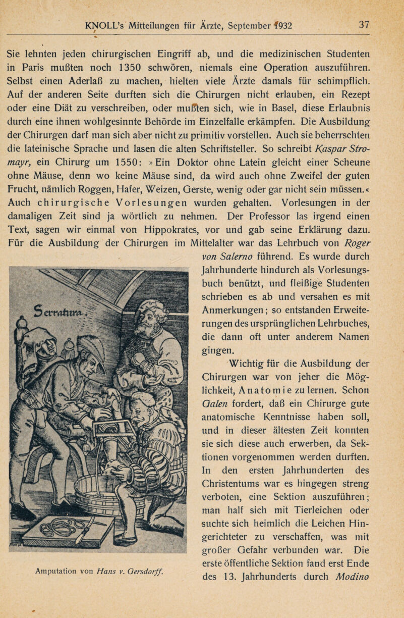 Sie lehnten jeden chirurgischen Eingriff ab, und die medizinischen Studenten in Paris mußten noch 1350 schwören, niemals eine Operation auszuführen. Selbst einen Aderlaß zu machen, hielten viele Ärzte damals für schimpflich. Auf der anderen Seite durften sich die Chirurgen nicht erlauben, ein Rezept oder eine Diät zu verschreiben, oder mußten sich, wie in Basel, diese Erlaubnis durch eine ihnen wohlgesinnte Behörde im Einzelfalle erkämpfen. Die Ausbildung der Chirurgen darf man sich aber nicht zu primitiv vorstellen. Auch sie beherrschten die lateinische Sprache und lasen die alten Schriftsteller. So schreibt Kaspar Stro- mayr, ein Chirurg um 1550: »Ein Doktor ohne Latein gleicht einer Scheune ohne Mäuse, denn wo keine Mäuse sind, da wird auch ohne Zweifel der guten Frucht, nämlich Roggen, Hafer, Weizen, Gerste, wenig oder gar nicht sein müssen.« Auch chirurgische Vorlesungen wurden gehalten. Vorlesungen in der damaligen Zeit sind ja wörtlich zu nehmen. Der Professor las irgend einen Text, sagen wir einmal von Hippokrates, vor und gab seine Erklärung dazu. Für die Ausbildung der Chirurgen im Mittelalter war das Lehrbuch von Roger von Salerno führend. Es wurde durch Jahrhunderte hindurch als Vorlesungs¬ buch benützt, und fleißige Studenten schrieben es ab und versahen es mit Anmerkungen; so entstanden Erweite¬ rungen des ursprünglichen Lehrbuches, die dann oft unter anderem Namen gingen. Wichtig für die Ausbildung der Chirurgen war von jeher die Mög¬ lichkeit, Anatomie zu lernen. Schon Galen fordert, daß ein Chirurge gute anatomische Kenntnisse haben soll, und in dieser ältesten Zeit konnten sie sich diese auch erwerben, da Sek¬ tionen vorgenommen werden durften. In den ersten Jahrhunderten des Christentums war es hingegen streng verboten, eine Sektion auszuführen; man half sich mit Tierleichen oder suchte sich heimlich die Leichen Hin¬ gerichteter zu verschaffen, was mit großer Gefahr verbunden war. Die erste öffentliche Sektion fand erst Ende Amputation von Hans v. Gersdorff. , 10 . . , , , j i des 13. Jahrhunderts durch Modino