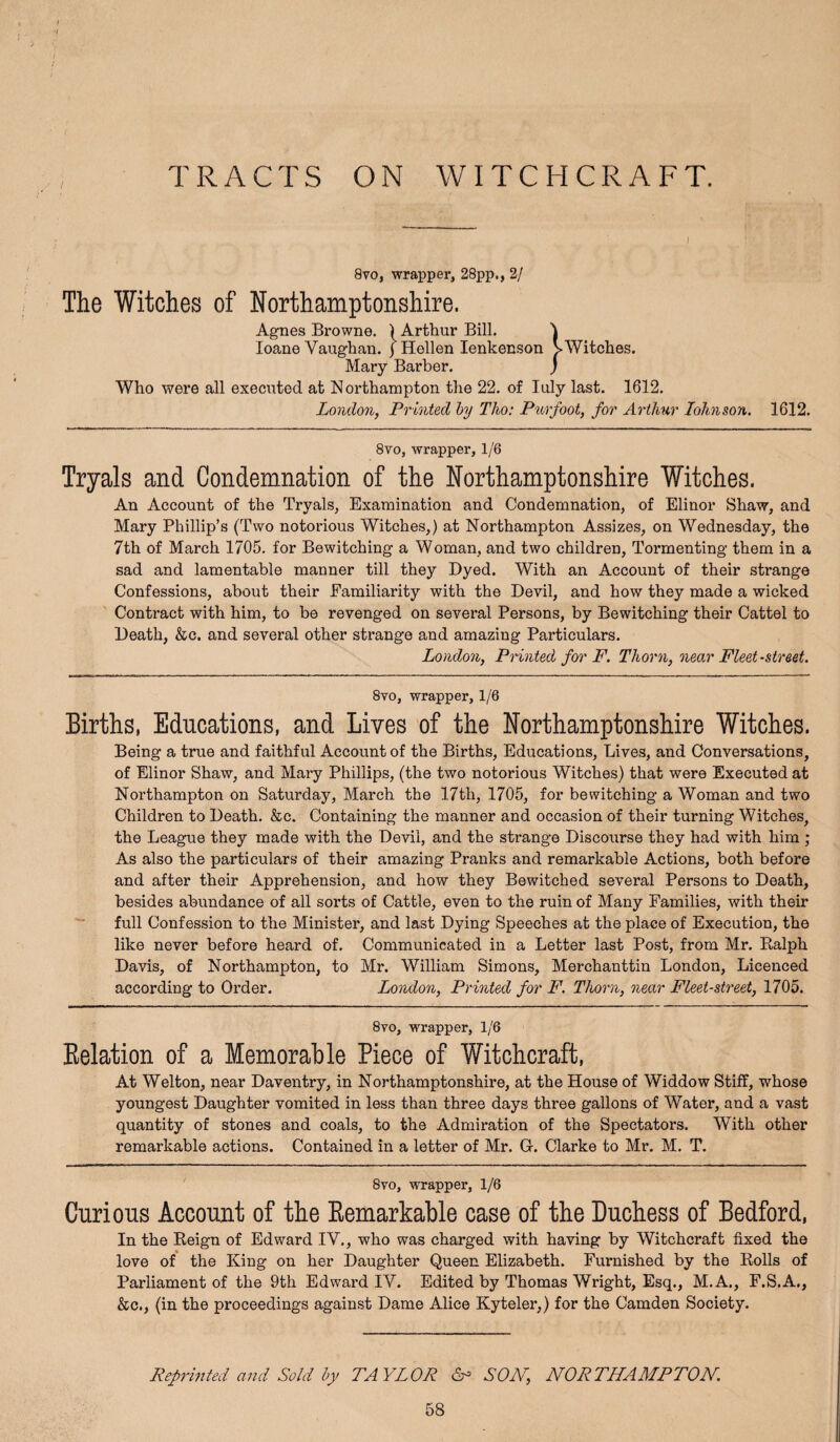 TRACTS ON WITCHCRAFT. 8VO, wrapper, 28pp., 2/ The Witches of Northamptonshire. Agnes Browne. ) Arthur Bill. ^ loane Vaughan. )Hellen lenkenson > Witches. Mary Barber. j Who were all executed at Northampton the 22. of luly last. 1612. London, Printed hj Tlio: Ptirfoot, for Arthur lohnson. 1612. 8VO, wrapper, 1/6 Tryals and Condemnation of the Northamptonshire Witches. An Account of the Tryals, Examination and Condemnation, of Elinor Shaw, and Mary Phillip’s (Two notorious Witches,) at Northampton Assizes, on Wednesday, the 7th of March 1705. for Bewitching a Woman, and two children, Tormenting them in a sad and lamentable manner till they Dyed. With an Account of their strange Confessions, about their Familiarity with the Devil, and how they made a wicked Contract with him, to be revenged on several Persons, by Bewitching their Cattel to Death, &c. and several other strange and amazing Particulars. London, Printed for F. Thorn, near Fleet-street. 8vo, wrapper, 1/6 Births, Educations, and Lives of the Northamptonshire Witches. Being a true and faithful Account of the Births, Educations, Lives, and Conversations, of Elinor Shaw, and Mary Phillips, (the two notorious Witches) that were Executed at Northampton on Saturday, March the 17th, 1705, for bewitching a Woman and two Children to Death. &c. Containing the manner and occasion of their turning Witches, the League they made with the Devil, and the strange Discourse they had with him ; As also the particulars of their amazing Pranks and remarkable Actions, both before and after their Apprehension, and how they Bewitched several Persons to Death, besides abundance of all sorts of Cattle, even to the ruin of Many Families, with their ■“ full Confession to the Minister, and last Dying Speeches at the place of Execution, the like never before heard of. Communicated in a Letter last Post, from Mr. Ealph Davis, of Northampton, to Mr. William Simons, Merchanttin London, Licenced according to Order. London, Printed for F. Thorn, near Fleet-street, 1705. 8VO, wrapper, 1/6 Eelation of a Memorable Piece of Witchcraft, At Welton, near Daventry, in Northamptonshire, at the House of Widdow Stiff, whose youngest Daughter vomited in less than three days three gallons of Water, and a vast quantity of stones and coals, to the Admiration of the Spectators. With other remarkable actions. Contained in a letter of Mr. G. Clarke to Mr. M. T. 8vo, wrapper, 1/6 Curious Account of the Eemarkable case of the Duchess of Bedford, In the Eeign of Edward IV., who was charged with having by Witchcraft fixed the love of the King on her Daughter Queen Elizabeth. Furnished by the Eolls of Parliament of the 9th Edward IV. Edited by Thomas Wright, Esq., M.A., F.S.A., &c., (in the proceedings against Dame Alice Kyteler,) for the Camden Society. Reprinted and Sold hy TAYLOR 6- SOJV, NORTHAMPTON.