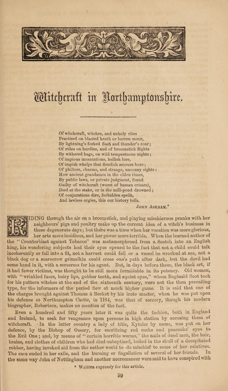 Of witclacraft, witclies, and nnlioly rites Practised on blasted heath, or barren moor. By lightning’s forked flash and thunder’s roar; Of rides on hurdles, and of broomstick flights By withered hags, on wild tempestuous nights ; Of impious incantations, hellish lore, Of impish whelps that fiendish amours bore ; Of philters, chai-ms, and strange, uncanny sights : How ancient grandames in the olden times. By pubhc laws, or private judgment, found Guilty of witchcraft (worst of human crimes),_ Died at the stake, or in the mill-pond drowned; Of conjurations dire, forbidden spells. And lawless orgies, this our history tells. JoHir AskhAM.* IDING through the air on a broomstick, and playing mischievous pranks with her neighbours’ pigs and poultry make up the current idea of a witch’s business in these degenerate days; but there was a time when her vocation was more glorious, her arts more insidious, and her power more terrible. When the learned author of the “ Counterblast against Tobacco” was metamorphosed from a Scotch into an English king, his wondering subjects had their eyes opened to the fact that not a child could talk incoherently or fall into a fit, not a harvest could fail or a vessel be wrecked at sea, not a black dog or a scarecrow grimalkin could cross one’s path after dark, bat the devil had some hand in it, with a sorceress for his agent. But, in days before these, the black ai’t, if it had fewer victims, was thought to be still more formidable in its potency. Old women, with “wrinkled faces, hairy lips, gobber teeth, and squint eyes,” whom Eeginald Scot took for his pattern witches at the ex:id of the sixteexath centxxxy, were xxot the then prevailing type, for the informers of the period fiew at much higher game. It is said that one of the chai'ges brought against Thomas a Becket by his irate mastex’, when he was put upoxi his defence at Northampton Castle, ixx 1164, was that of sorceiy, though his modern biographer, Ilobertson, makes no mention of the fact. Even a huxidred and fifty years later it was quite the fashion, both in England and Ireland, to seek for vengeance upon persons in high station by accxxsing thexn of witchcraft. • In the latter country a lady of title, Kytelcr by name, was put on her defence, by the Bishop of Ossory, for saci’ificmg red cocks and jxeacocks’ eyes to the Evil One ; and, by meaxxs of “ certain hox-rible worms,” the nails of dead men, the hair, bi'ains, and clothes of children who had died unbaptiaed, boiled in the skull of a decapitated robbei*, having invoked aid from the nether world to ■ do mischief to some of her relatives. The case ended ixx her exile, and the burnixxg or flagellation of sevei*al of her friends. Ixx the same way John of Nottingham and another neci'oniancer were said to .have conspii’ed with ^ Written expressly for this article, 5y