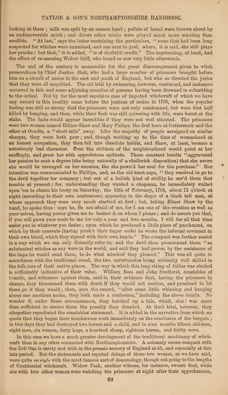 looking’ at them ; milk was spilt by an unseen hand ; pellets of broad were thrown about by an undiscoverable spirit; and divers other tricks were played much more amusing than credible. At last,” says the letter containing the particulars, some that had been long suspected for witches were examined, and one sent to gaol, where, it is said, she still plays her pranks ; but that,” it is added, ‘Hs of doubtful credit.” The imprisoning, at least, had the effect of re-assuring Widow Stiff, who heard or saw very little afterwards. The end of the century is memorable for the groat discouragement given to witch prosecutions by Chief Justice Holt, who had a large number of prisoners brought before him on a circuit of assize in the east and south of England, but who so directed the juries that they were all acquitted. The old trial by swimming, however, continued, and instances occurred in this and some adjoining counties of persons having been drowned in submitting to the ordeal. But by far the most repulsive case of imputed witchcraft of which we have any record in this locality came before the justices of assize in 1705, when the popular feeling was still so strong that the prisoners were not only condemned, but were first half killed by hanging, and then, while their flesh was still quivering with life, were burnt at the stake. The facts would appear incredible if they were not well attested. The prisoners were two women named Ellinor Shaw and Mary Philips, the first born at Cotterstock and the other at Oundle, a ‘‘short mile” away. Like the majority of people arraigned on similar charges, they were both poor; and, though working up to the time of womanhood at an honest occupation, they then fell into dissolute habits, and Shaw, at least, became a notoriously bad character. Even the children of the neighbourhood would point at her scoffingly, and greet her with opprobrious epithets. These constant insults “aggravated her passion to such a degree (she being naturally of a chollerick disposition) that she swore she would be revenged on her enemies, tho she pawn’d her soul for the purchase.” Her intention was communicated to Phillips, and, as the old tract says, “ they resolved to go to the devil together for company; but out of a hellish kind of civility he sav’d them that trouble at present; for, understanding they wanted a chapman, he immediately waited upon ’em to obtain his booty on Saturday, the 12th of February, 1704, about 12 o’clock at night (according to their own confessions) appearing in the shape of a black tall man, at whose approach they were very much startled at first; but, taking Elinor Shaw by the band, ho spoke thus : says he, Be not afraid of me, for I am one of the creation as well as your selves, having power given me to bestow it on whom I please ; and do assure you that, if you will pawn your souls to me for only a year and two months, I will for all that time assist you in whatever you desire ; upon which he produced a little piece of parchment, on which by their consents (having prick’t their finger ends) he wrote the infernal covenant in their own blood, which they signed with their own hands.” The compact was further sealed in a way which we can only distantly refer to, and the devil then pronounced them “ as substantral witches as any were in the world, and said they had power, by the assistance of the imps he would send them, to do what mischief they pleased.” This was all quite in accordance with the traditional creed, the two unfortunates being evidently well skilled in the folk-lore of their native places. The way in which this long string of fables was elicited is sufficiently indicative of their value. William Boss and John Southwel, constables of Oundle, and witnesses against them, said in their evidence that, having the prisoners in charge, they threatened them with death if they would not confess, and promised to let them go if they would; then, says the record, “after some little whineing and hanging about one anothers necks, they both made a confession,” including the above details. No wonder if, under these circumstances, they hatched up a tale, which, alas ! was more than sufficient to ensure them the penalty they dreaded. At their trial, however, they altogether repudiated the constables’ statement. It is added in the narrative from which we' quote that they began their mischievous work immediately on the conclusion of the bargain ; in two days they had destroyed two horses and a child, and in nine months fifteen children, eight men, six women, forty hogs, a hundred sheep, eighteen horses, and thirty cows. In this case we have a much greater development of the traditional machinery of witch¬ craft than in any other connected with Northamptonshire. A solemnly sworn compact with the Evil One is rarely met with in the prosaic sorcery of England at all, and especially at this late period. But the statements and reputed doings of these two women, as wo have said, were quite en regie with the most famous sort of demonology, though not going to the lengths of Continental witchcraft. Widow Peak, another witness, for instance, swears that, while she with two other women were watching the prisoners at night after their apprehension,