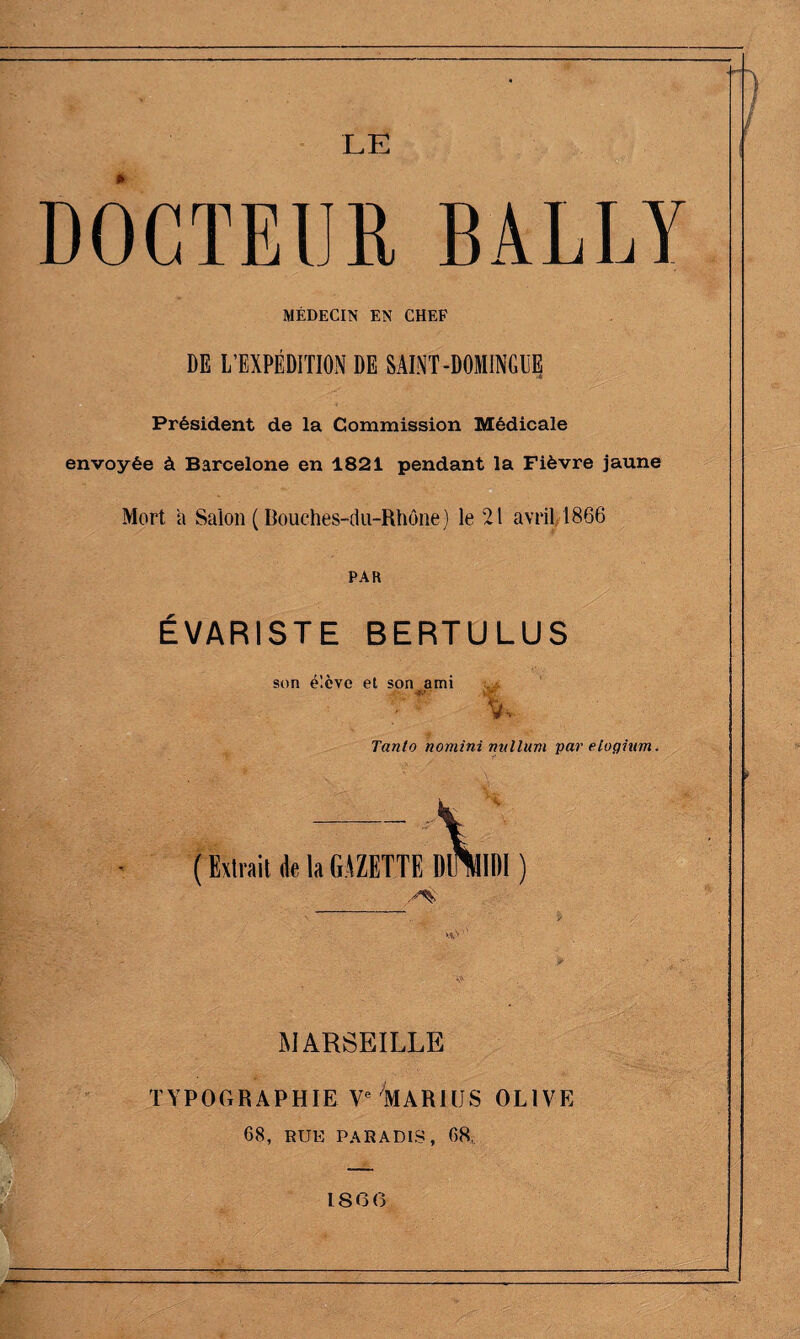 LE DOCTEUR BALLY MÉDECIN EN CHEF DE L’EXPÉDITION DE SAINT-DOMINGUE Président de la Commission Médicale envoyée à Barcelone en 1821 pendant la Fièvre jaune Mort a Salon (Bouches-du-Rhône) le 21 avril 1866 PAR ÉVARISTE BERTULUS son élève et son ami % Tanlo nomini milium par eiogiam. ( Extrait de la GAZETTE DimiDI ) MARSEILLE TYPOGRAPHIE Ve MARI US OLIVE 68, RUE PARADIS, 68,. ISO (3