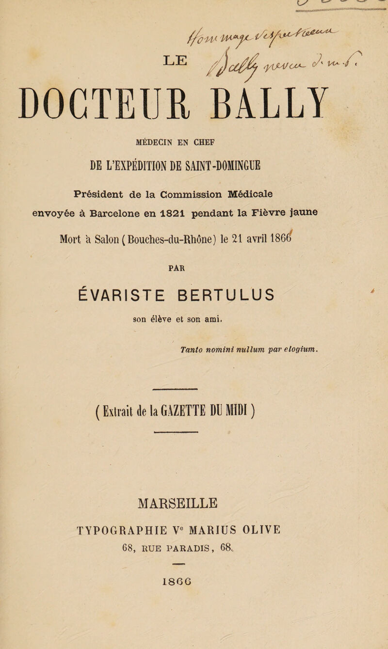 DOCTEUR BÀLLY MÉDECIN EN CHEF DE L’EXPÉDITION DE SAINT-DOMINGUE Président de la Commission Médicale envoyée à Barcelone en 1821 pendant la Fièvre jaune Mort a Salon (Bouches-du-Rhône) le 21 avril 1866/ PAR ÉVARISTE BERTULUS son élève et son ami. Tanto nomini nullum par etogium. ( Extrait de la GAZETTE DU MIDI ) MARSEILLE TYPOGRAPHIE Ve MARIUS OLIVE 68, RUE PARADIS, 68. 186G