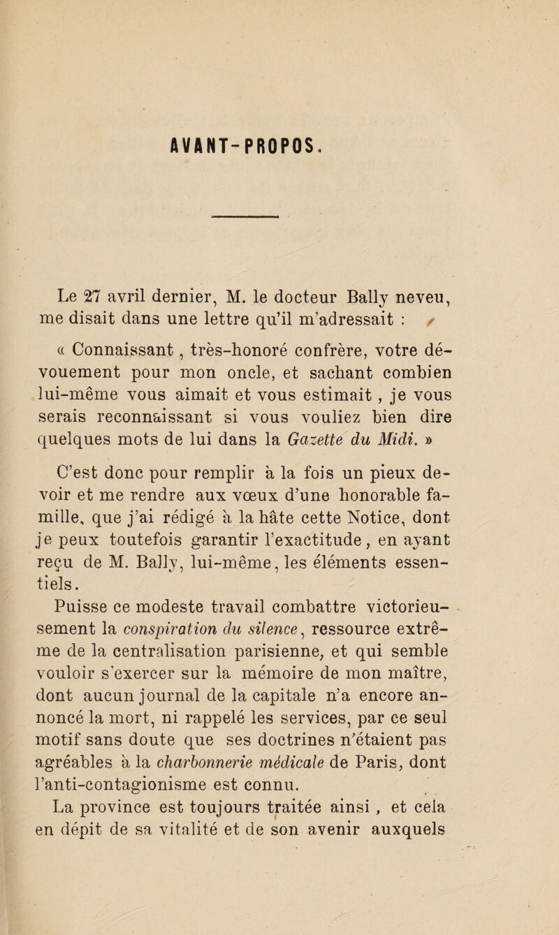 AVANT-PROPOS. Le 27 avril dernier, M. le docteur Bally neveu, me disait dans une lettre qu’il m’adressait : / « Connaissant, très-honoré confrère, votre dé¬ vouement pour mon oncle, et sachant combien lui-même vous aimait et vous estimait , je vous serais reconnaissant si vous vouliez bien dire quelques mots de lui dans la Gazette du Midi. » C’est donc pour remplir à la fois un pieux de¬ voir et me rendre aux vœux d’une honorable fa¬ mille, que j’ai rédigé à la hâte cette Notice, dont je peux toutefois garantir l’exactitude, en ayant reçu de M. Bally, lui-même, les éléments essen¬ tiels. Puisse ce modeste travail combattre victorieu¬ sement la conspiration du silence, ressource extrê¬ me de la centralisation parisienne, et qui semble vouloir s’exercer sur la mémoire de mon maître, dont aucun journal de la capitale n’a encore an¬ noncé la mort, ni rappelé les services, par ce seul motif sans doute que ses doctrines n’étaient pas agréables à la charbonnerie médicale de Paris, dont l’anti-contagionisme est connu. La province est toujours traitée ainsi , et cela en dépit de sa vitalité et de son avenir auxquels