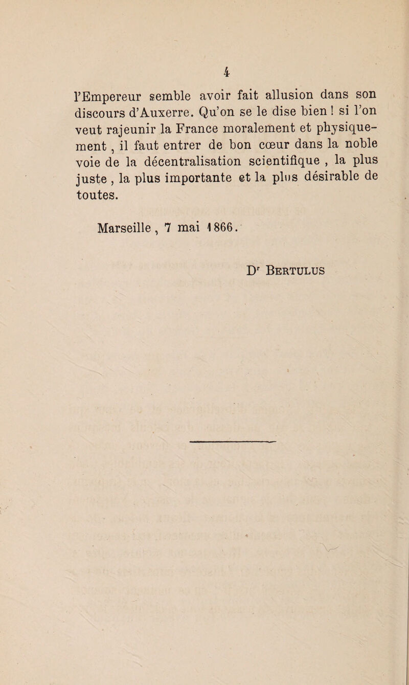 l’Empereur semble avoir fait allusion dans son discours d’Auxerre. Qu’on se le dise bien ! si Ton veut rajeunir la France moralement et physique¬ ment , il faut entrer de bon cœur dans la noble voie de la décentralisation scientifique , la plus juste , la plus importante et la plus désirable de toutes. Marseille , 7 mai 1866. Dr Bertulus
