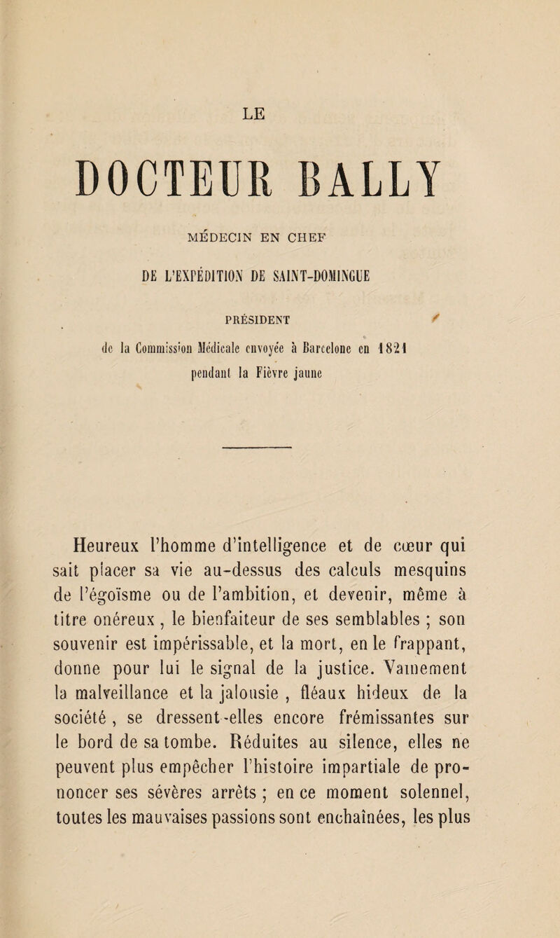 DOCTEUR BALLY MÉDECIN EN CHEF DE L’EXPÉDITION DE SAINT-DOMINGUE PRÉSIDENT / de la Commission Médicale envoyée à Barcelone en 1821 pendant la Fièvre jaune Heureux l’homme d’intelligence et de cœur qui sait placer sa vie au-dessus des calculs mesquins de l’égoïsme ou de l’ambition, et devenir, même à titre onéreux , le bienfaiteur de ses semblables ; son souvenir est impérissable, et la mort, en le frappant, donne pour lui le signal de la justice. Vainement la malveillance et la jalousie , fléaux hideux de la société , se dressent -elles encore frémissantes sur le bord de sa tombe. Réduites au silence, elles ne peuvent plus empêcher l’histoire impartiale de pro¬ noncer ses sévères arrêts; en ce moment solennel, toutes les mauvaises passions sont enchaînées, les plus