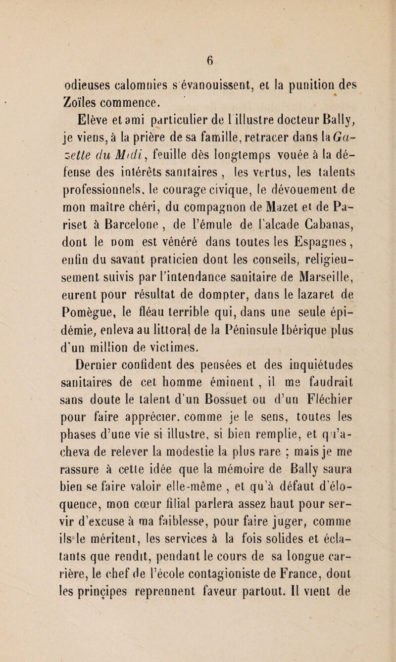 odieuses calomnies s évanouissent, et la punition des Zoïles commence. Elève et ami particulier de 1 illustre docteur Bally, je viens, à la prière de sa famille, retracer dans la Ga¬ zette du Midi, feuille dès longtemps vouée à la dé¬ fense des intérêts sanitaires , les vertus, les talents professionnels, le courage civique, le dévouement de mon maître chéri, du compagnon de Mazet et de Pa- riset à Barcelone , de l’émule de l'alcade Cabanas, dont le nom est vénéré dans toutes les Espagnes, enfin du savant praticien dont les conseils, religieu¬ sement suivis par l’intendance sanitaire de Marseille, eurent pour résultat de dompter, dans le lazaret de Pomègue, le fléau terrible qui, dans une seule épi¬ démie, enleva au littoral de la Péninsule Ibérique plus d'un million de victimes. Dernier confident des pensées et des inquiétudes sanitaires de cet homme éminent , il me faudrait sans doute le talent d’un Bossuet ou d’un Fléchier pour faire apprécier, comme je le sens, toutes les phases d’une vie si illustre, si bien remplie, et qu’a¬ cheva de relever la modestie la plus rare ; mais je me rassure à cette idée que la mémoire de Bally saura bien se faire valoir elle-même , et qu’à défaut d'élo¬ quence, mon cœur filial parlera assez haut pour ser¬ vir d’excuse à ma faiblesse, pour faire juger, comme ils le méritent, les services à la fois solides et écla¬ tants que rendit, pendant le cours de sa longue car¬ rière, le chef de l’école contagioniste de France, dont les principes reprennent faveur partout. Il vient de