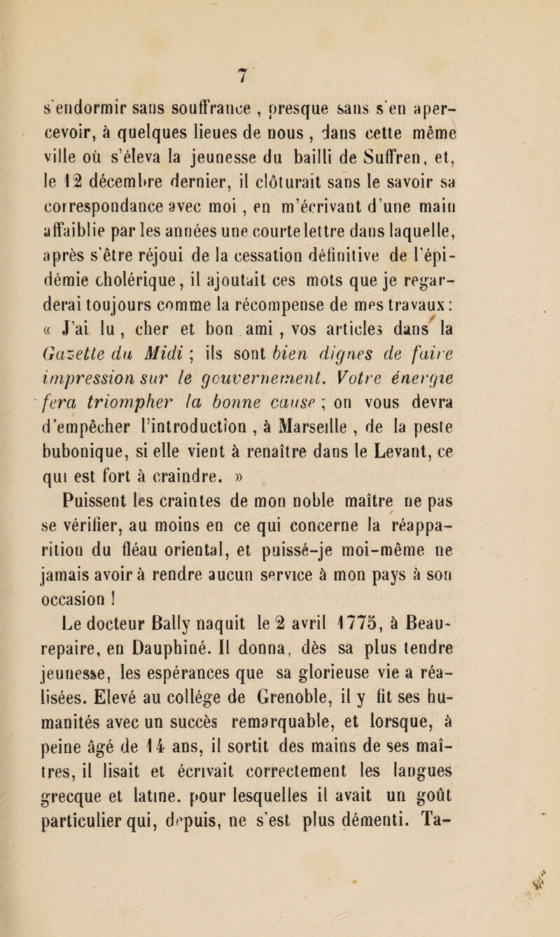 s’endormir sans souffrance , presque sans s'en aper¬ cevoir, à quelques lieues de nous , dans cette même ville où s’éleva la jeunesse du bailli de Suffren, et, le 12 décembre dernier, il clôturait sans le savoir sa correspondance avec moi, en m’écrivant d’une main affaiblie par les années une courte lettre dans laquelle, après s’être réjoui de la cessation délinitive de l’épi¬ démie cholérique, il ajoutait ces mots que je regar¬ derai toujours comme la récompense de mes travaux : a J’ai lu , cher et bon ami , vos articles dans la Gazette du Midi ; ils sont bien dignes de faire impression sur le gouvernement. Votre énergie fera triompher la bonne cause ; on vous devra d’empêcher l’introduction , à Marseille , de la peste bubonique, si elle vient à renaître dans le Levant, ce qui est fort à craindre. » Puissent les craintes de mon noble maître ne pas se vérilier, au moins en ce qui concerne la réappa¬ rition du fléau oriental, et puisse—je moi-même ne jamais avoir à rendre aucun service à mon pays à son occasion ! Le docteur Bally naquit le 2 avril 1775, à Beau- repaire, en Dauphiné. Il donna, dès sa plus tendre jeunesse, les espérances que sa glorieuse vie a réa¬ lisées. Elevé au collège de Grenoble, il y fit ses hu¬ manités avec un succès remarquable, et lorsque, à peine âgé de 14 ans, il sortit des mains de ses maî¬ tres, il lisait et écrivait correctement les langues grecque et latine, pour lesquelles il avait un goût particulier qui, depuis, ne s’est plus démenti. Ta-