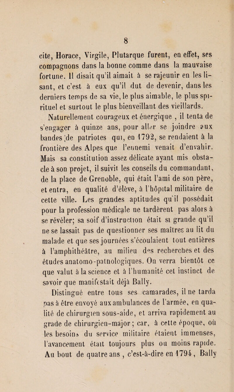 cite, Horace, Virgile, Plutarque furent, en effet, ses compagnons dans la bonne comme dans la mauvaise fortune. 11 disait qu’il aimait à se rajeunir en les li¬ sant, et c’est à eux qu’il dut de devenir, dans les derniers temps de sa vie, le plus aimable, le plus spi¬ rituel et surtout le plus bienveillant des vieillards. Naturellement courageux et énergique , il tenta de s’engager à quinze ans, pour aller se joindre aux bandes'de patriotes qui, en 1792, se rendaient à la frontière des Alpes que l’ennemi venait d’envahir. Mais sa constitution assez délicate ayant mis obsta¬ cle à son projet, il suivit les conseils du commandant, de la place de Grenoble, qui était l’ami de son père, et entra, en qualité d’élève, à l’hôpital militaire de cette ville. Les grandes aptitudes qu'il possédait pour la profession médicale ne tardèrent pas alois à se révéler; sa soif d’instruction était si grande qu’il ne se lassait pas de questionner ses maîtres au lit du malade et que ses journées s’écoulaient tout entières à l’amphithéâtre, au milieu d°s recherches et des études anatomo-patnologiques. On verra bientôt ce que valut à la science et à l’humanité cet instinct de savoir que manifestait déjà Bally. Distingué entre tous ses camarades, il ne tarda pas à être envoyé aux ambulances de l’armée, en qua¬ lité de chirurgien sous-aide, et arriva rapidement au grade de chirurgien-major; car, à cette époque, où les besoin.* du service militaire étaient immenses, l’avancement était toujours plus ou moins rapide. Au bout de quatre ans , c’est-à-dire en 1794, Bally