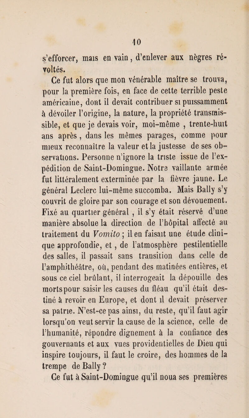 s’efforcer, mais en vain, d’enlever aux nègres ré¬ voltés. Ce fut alors que mon vénérable maître se trouva, pour la première fois, en face de cette terrible peste américaine, dont il devait contribuer si puissamment à dévoiler l’origine, la nature, la propriété transmis¬ sible, et que je devais voir, moi-même , trente-huit ans après, dans les mêmes parages, comme pour mieux reconnaître la valeur et la justesse de ses ob¬ servations. Personne n’ignore la triste issue de l’ex¬ pédition de Saint-Domingue. Notre vaillante armée fut littéralement exterminée par la fièvre jaune. Le général Leclerc lui-même succomba. Mais Bally s’y couvrit de gloire par son courage et son dévouement. Fixé au quartier général , il s’y était réservé d’une manière absolue la direction de l’hôpital affecté au traitement du Vomito ; il en faisait une étude clini¬ que approfondie, et, de l’atmosphère pestilentielle des salles, il passait sans transition dans celle de l’amphithéâtre, où, pendant des matinées entières, et sous ce ciel brûlant, il interrogeait la dépouille des mortspour saisir les causes du fléau qu’il était des¬ tiné à revoir en Europe, et dont il devait préserver sa patrie. N’est-ce pas ainsi, du reste, qu’il faut agir lorsqu’on veut servir la cause de la science, celle de l’humanité, répondre dignement à la confiance des gouvernants et aux vues providentielles de Dieu qui inspire toujours, il faut le croire, des hommes de la trempe de Bally ? Ge fut à Saint-Domingue qu’il noua ses premières
