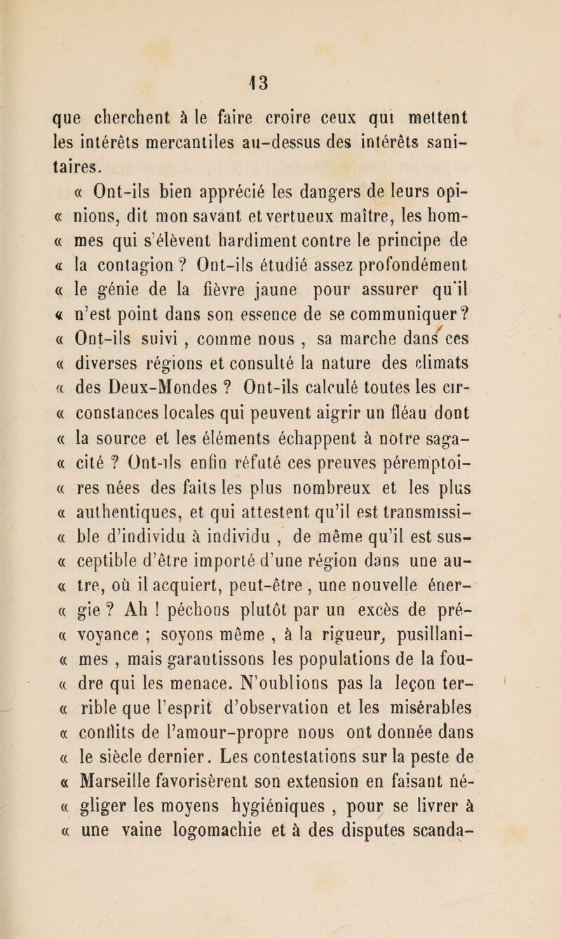 que cherchent à le faire croire ceux qui mettent les intérêts mercantiles au-dessus des intérêts sani¬ taires. « Ont-ils bien apprécié les dangers de leurs opi- « nions, dit mon savant et vertueux maître, les hom- « mes qui s’élèvent hardiment contre le principe de « la contagion? Ont-ils étudié assez profondément « le génie de la fièvre jaune pour assurer qu'il « n’est point dans son essence de se communiquer? « Ont-ils suivi , comme nous , sa marche dans ces « diverses régions et consulté la nature des climats « des Deux-Mondes ? Ont-ils calculé toutes les cir- « constances locales qui peuvent aigrir un fléau dont « la source et les éléments échappent à notre saga- « cité ? Ont-ils enfin réfuté ces preuves péremptoi- « res nées des faits les plus nombreux et les plus « authentiques, et qui attestent qu’il est transmissi- « ble d’individu à individu , de même qu’il est sus- « ceptible d’être importé d’une région dans une au- « tre, où il acquiert, peut-être , une nouvelle éner- « gie ? Ah ! péchons plutôt par un excès de pré- « voyance ; soyons même , à la rigueur, pusillani- « mes , mais garantissons les populations de la fou- « dre qui les menace. N’oublions pas la leçon ter- « rible que l’esprit d’observation et les misérables « contlits de l’amour-propre nous ont donnée dans <x le siècle dernier. Les contestations sur la peste de « Marseille favorisèrent son extension en faisant né- « gliger les moyens hygiéniques , pour se livrer à « une vaine logomachie et à des disputes scanda-