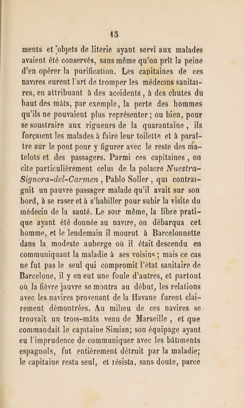 ments et'objets de literie ayant servi aux malades avaient été conservés, sans même qu’on prît la peine d’en opérer la purification. Les capitaines de ces navires eurent l'art de tromper les médecins sanitai¬ res, en attribuant à des accidents, à des chutes du haut des mâts, par exemple, la perte des hommes qu’ils ne pouvaient plus représenter; ou bien, pour se soustraire aux rigueurs de la quarantaine , ils forçaient les malades à faire leur toilette et à paraî¬ tre sur le pont pour y figurer avec le reste des ma¬ telots et des passagers. Parmi ees capitaines , on cite particulièrement celui de la polacre Nuestra- Signora-del-Carmen , Pablo Soller , qui contrai¬ gnit un pauvre passager malade qu’il avait sur son bord, à se raser et à s’habiller pour subir la visite du médecin de la santé. Le soir même, la libre prati¬ que ayant été donnée au navire, on débarqua cet homme, et le lendemain il mourut à Barcelonnette dans la modeste auberge où il était descendu en communiquant la maladie à ses voisin* ; mais ce cas ne fut pas le seul qui compromit l’état sanitaire de Barcelone, il y en eut une foule d’autres, et partout où la fièvre jauvre se montra au début, les relations avec les navires provenant delà Havane furent clai¬ rement démontrées. 4u milieu de ces navires se trouvait un trois-mâts venu de Marseille , et que commandait le capitaine Simian; son équipage ayant eu l'imprudence de communiquer avec les bâtiments espagnols, fut entièrement détruit par la maladie; le capitaine resta seul, et résista, sans doute, parce