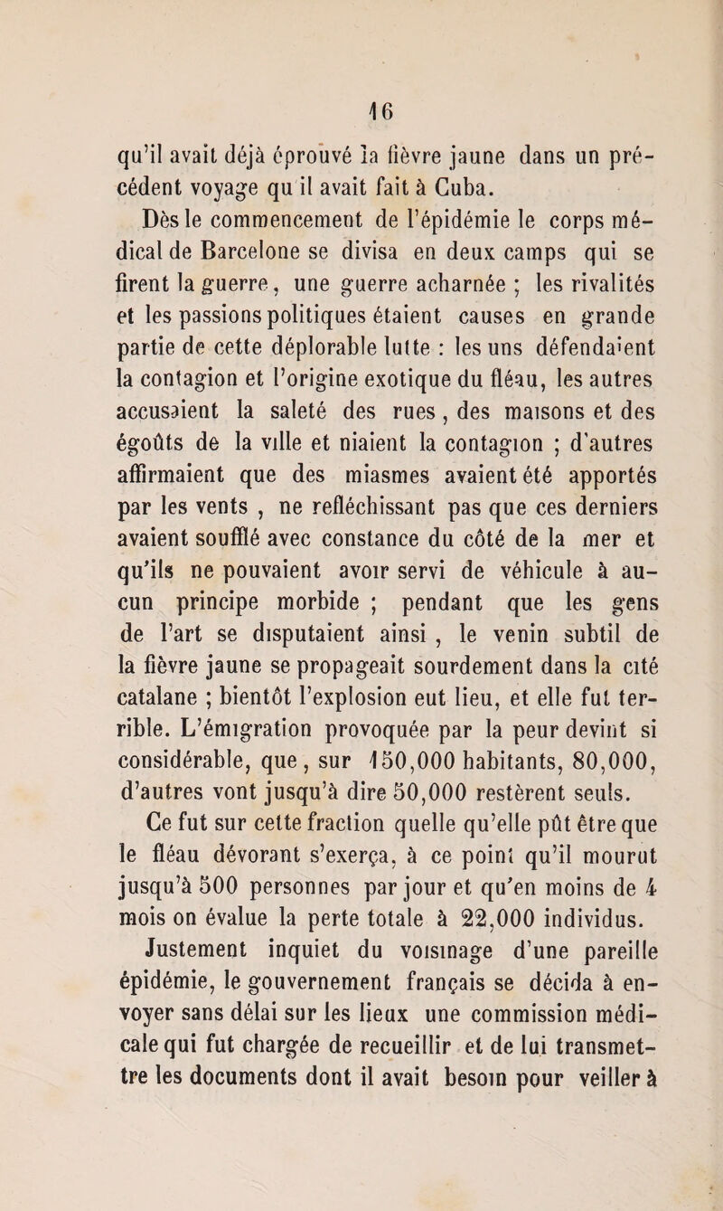 qu’il avait déjà éprouvé la lièvre jaune dans un pré¬ cédent voyage qu il avait fait à Cuba. Dès le commencement de l’épidémie le corps mé¬ dical de Barcelone se divisa en deux camps qui se firent la guerre, une guerre acharnée ; les rivalités et les passions politiques étaient causes en grande partie de cette déplorable lutte : les uns défendaient la contagion et l’origine exotique du fléau, les autres accusaient la saleté des rues, des maisons et des égoûts de la ville et niaient la contagion ; d’autres affirmaient que des miasmes avaient été apportés par les vents , ne réfléchissant pas que ces derniers avaient soufflé avec constance du côté de la mer et qu’ils ne pouvaient avoir servi de véhicule à au¬ cun principe morbide ; pendant que les gens de l’art se disputaient ainsi , le venin subtil de la fièvre jaune se propageait sourdement dans la cité catalane ; bientôt l’explosion eut lieu, et elle fut ter¬ rible. L’émigration provoquée par la peur devint si considérable, que, sur 150,000 habitants, 80,000, d’autres vont jusqu’à dire 50,000 restèrent seuls. Ce fut sur cette fraction quelle qu’elle pût être que le fléau dévorant s’exerça, à ce point qu’il mourut jusqu’à 500 personnes par jour et qu’en moins de 4 mois on évalue la perte totale à 22,000 individus. Justement inquiet du voisinage d’une pareille épidémie, le gouvernement français se décida à en¬ voyer sans délai sur les lieux une commission médi¬ cale qui fut chargée de recueillir et de lui transmet¬ tre les documents dont il avait besoin pour veiller à