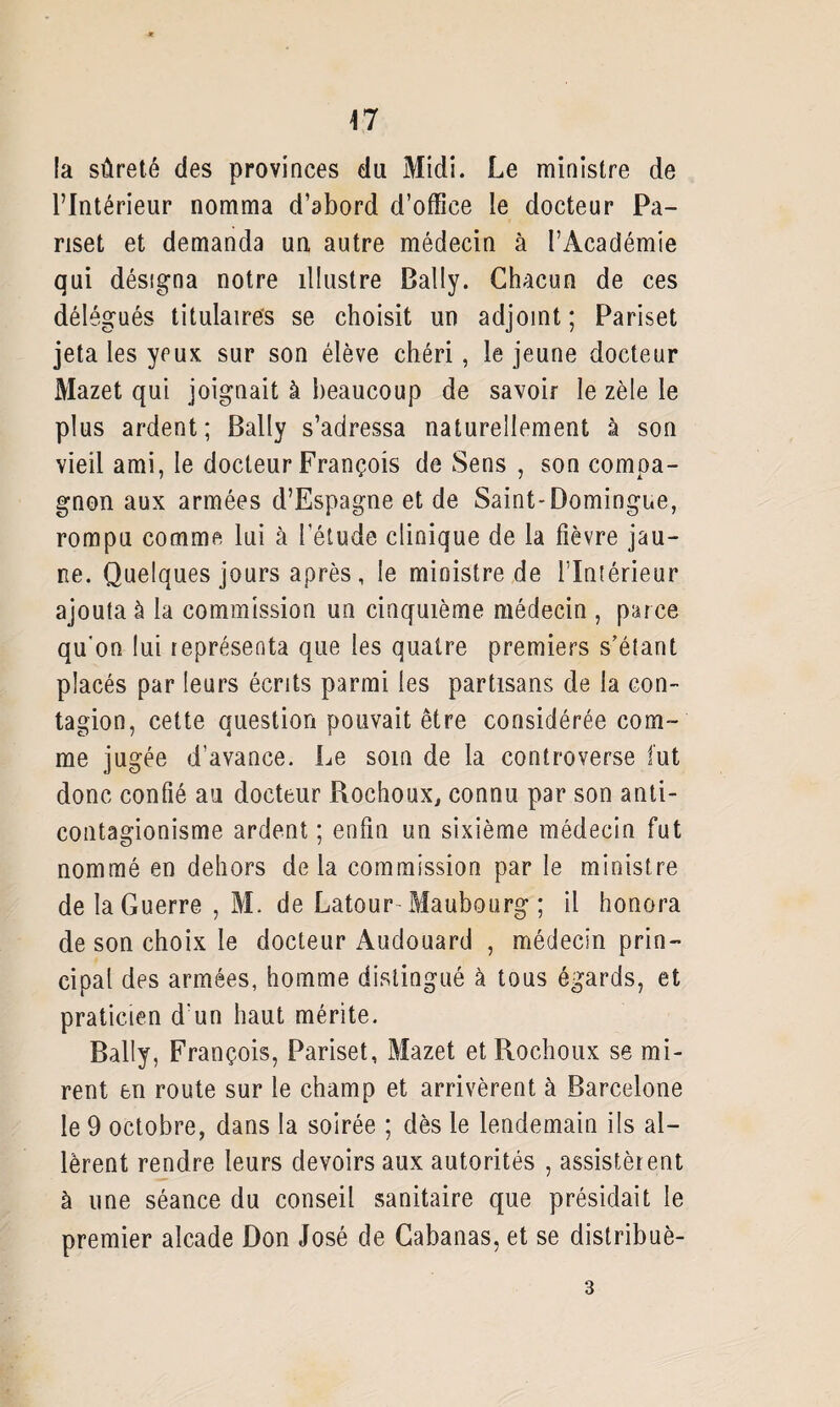 47 la sûreté des provinces du Midi. Le ministre de l’Intérieur nomma d’abord d’office le docteur Pa- nset et demanda un autre médecin à l’Académie qui désigna notre illustre Bally. Chacun de ces délégués titulaires se choisit un adjoint ; Pariset jeta les yeux sur son élève chéri, le jeune docteur Mazet qui joignait à beaucoup de savoir le zèle le plus ardent; Bally s’adressa naturellement à son vieil ami, le docteur François de Sens , son compa¬ gnon aux armées d’Espagne et de Saint-Domingue, rompu comme lui à l’étude clinique de la fièvre jau¬ ne. Quelques jours après, le ministre de l'Intérieur ajouta à la commission un cinquième médecin , parce qu'on lui représenta que les quatre premiers s’étant placés par leurs écrits parmi les partisans de la con¬ tagion, cette question pouvait être considérée com¬ me jugée d’avance. Le soin de la controverse fut donc confié au docteur Rochoux, connu par son anti- contagionisme ardent ; enfin un sixième médecin fut nommé en dehors de la commission par le ministre de la Guerre , M. de Latour- Maubourg ; il honora de son choix le docteur Audouard , médecin prin¬ cipal des armées, homme distingué à tous égards, et praticien d’un haut mérite. Bally, François, Pariset, Mazet etRochoux se mi¬ rent en route sur le champ et arrivèrent à Barcelone le 9 octobre, dans la soirée ; dès le lendemain ils al¬ lèrent rendre leurs devoirs aux autorités , assistèrent à une séance du conseil sanitaire que présidait le premier alcade Don José de Gabanas, et se distribuè-