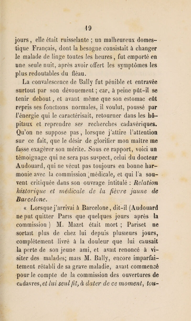 jours, elle était ruisselante ; un malheureux domes¬ tique Français, dont la besogne consistait à changer le malade de linge toutes les heures, fut emporté en une seule nuit, après avoir offert les symptômes les plus redoutables du fléau. La convalescence de Bally fut pénible et entravée surtout par son dévouement ; car, à peine pût-il se tenir debout, et avant même que son estomac eût repris ses fonctions normales, il voulut, poussé par l’énergie qui le caractérisait, retourner dans les hô¬ pitaux et reprendre ses recherches cadavériques. Qu’on ne suppose pas, lorsque j’attire l’attention sur ce fait, que le désir de glorifier mon maître me fasse exagérer son mérite. Sous ce rapport, voici un témoignage qui ne sera pas suspect, celui du docteur Audouard, qui ne vécut pas toujours en bonne har¬ monie avec la commission ^médicale, et qui l’a sou¬ vent critiquée dans son ouvrage intitulé : Relation historique et médicale de la fièvre jaune de Barcelone. « Lorsque j’arrivai à Barcelone, dit-il (Audouard ne put quitter Pans que quelques jours après la commission ) M. Mazet était mort ; Pariset ne sortait plus de chez lui depuis plusieurs jours, complètement livré à la douleur que lui causait la perte de son jeune ami, et avait renoncé à vi¬ siter des malades; mais M. Bally, encore imparfai¬ tement rétabli de sa grave maladie, avait commencé pour le compte de la commission des ouvertures de cadavres, et lui seul fit, à dater de ce moment, tou-