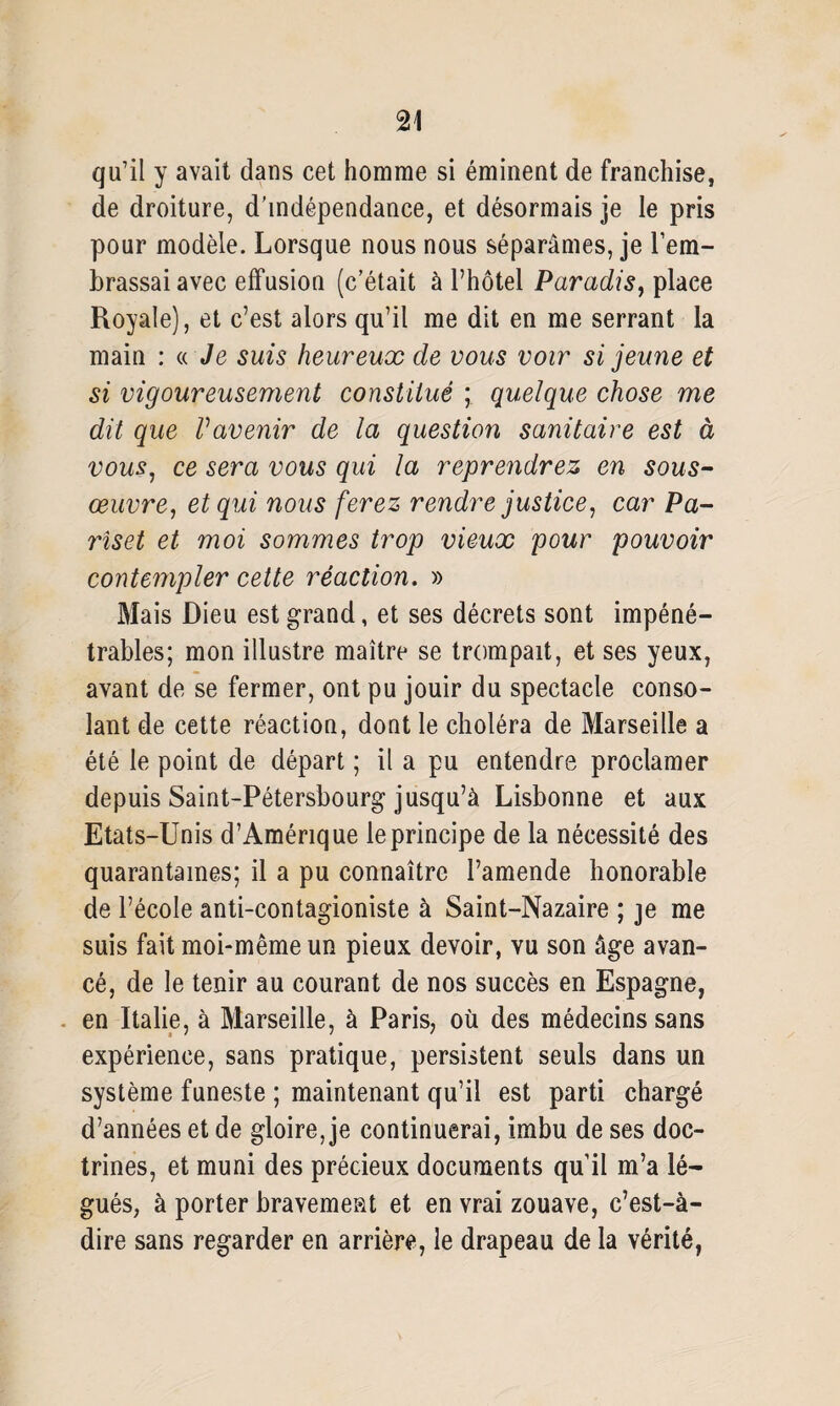 qu’il y avait dans cet homme si éminent de franchise, de droiture, d’indépendance, et désormais je le pris pour modèle. Lorsque nous nous séparâmes, je l’em¬ brassai avec effusion (c’était à l’hôtel Paradis, place Royale), et c’est alors qu’il me dit en me serrant la main : « Je suis heureux de vous voir si jeune et si vigoureusement constitué ; quelque chose me dit que Vavenir de la question sanitaire est à vous, ce sera vous qui la reprendrez en sous- œuvre, et qui nous ferez rendre justice, car Pa- rîset et moi sommes trop vieux pour pouvoir contempler cette réaction. » Mais Dieu est grand, et ses décrets sont impéné¬ trables; mon illustre maître se trompait, et ses yeux, avant de se fermer, ont pu jouir du spectacle conso¬ lant de cette réaction, dont le choléra de Marseille a été le point de départ ; il a pu entendre proclamer depuis Saint-Pétersbourg jusqu’à Lisbonne et aux Etats-Unis d’Amérique le principe de la nécessité des quarantaines; il a pu connaître l’amende honorable de l’école anti-contagioniste à Saint-Nazaire ; je me suis fait moi-même un pieux devoir, vu son âge avan¬ cé, de le tenir au courant de nos succès en Espagne, en Italie, à Marseille, à Paris, où des médecins sans expérience, sans pratique, persistent seuls dans un système funeste ; maintenant qu’il est parti chargé d’années et de gloire, je continuerai, imbu de ses doc¬ trines, et muni des précieux documents qu’il m’a lé¬ gués, à porter bravement et en vrai zouave, c’est-à- dire sans regarder en arrière, le drapeau de la vérité,