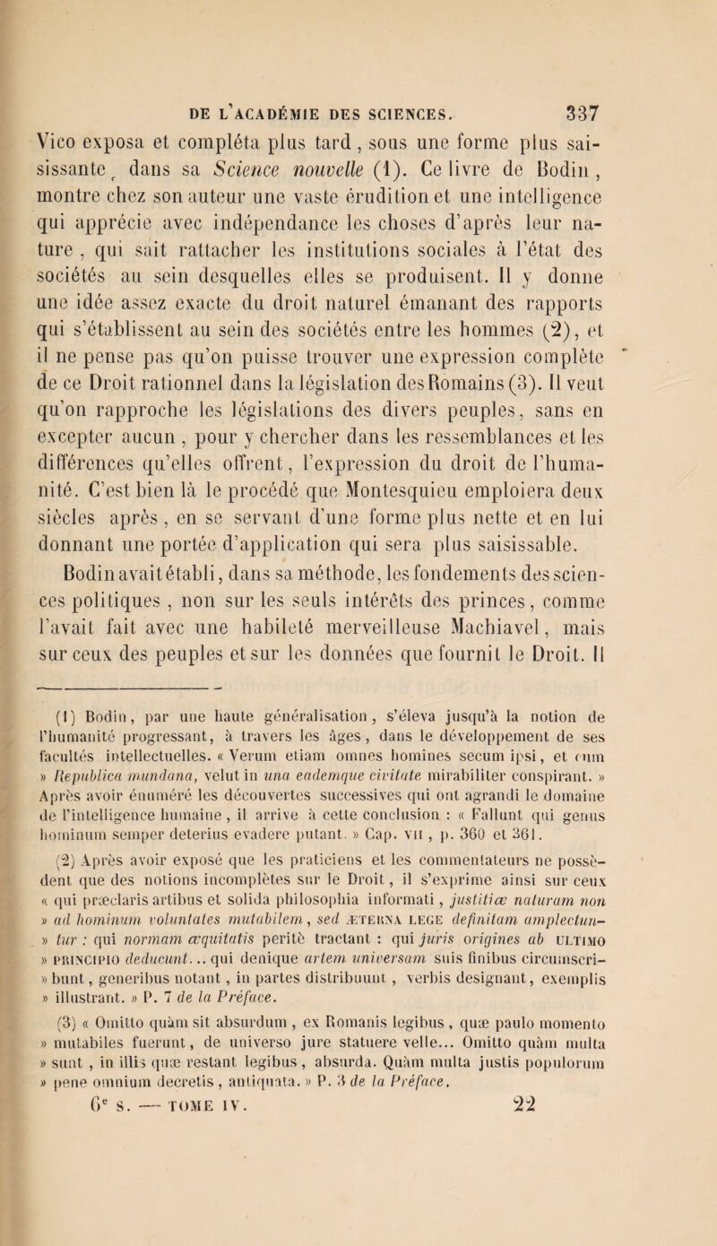 Vico exposa et compléta plus tard, sous une forme plus sai¬ sissante r dans sa Science nouvelle (1). Ce livre de Bodin, montre chez son auteur une vaste érudition et une intelligence qui apprécie avec indépendance les choses d’après leur na¬ ture , qui sait rattacher les institutions sociales à l’état des sociétés au sein desquelles elles se produisent. 11 y donne une idée assez exacte du droit naturel émanant des rapports qui s’établissent au sein des sociétés entre les hommes (2), et il ne pense pas qu’on puisse trouver une expression complète de ce Droit rationnel dans la législation des Romains (3). Il veut qu’on rapproche les législations des divers peuples, sans en excepter aucun , pour y chercher dans les ressemblances et les différences qu’elles offrent, l’expression du droit de l’huma¬ nité. C’est bien là le procédé que Montesquieu emploiera deux siècles après, en se servant d’une forme plus nette et en lui donnant une portée d’application qui sera plus saisissable. Bodin avait établi, dans sa méthode, les fondements des scien¬ ces politiques , non sur les seuls intérêts des princes, comme l’avait fait avec une habileté merveilleuse Machiavel, mais sur ceux des peuples et sur les données que fournit le Droit. Il (1) Bodin, par une haute généralisation, s’éleva jusqu’à la notion de l’humanité progressant, à travers les âges, dans le développement de ses facultés intellectuelles. « Verum etiam omnes boulines seeum ipsi, et mm » Republica mundana, velut in una eademque civitate mirabiliter conspirant. » Après avoir énuméré les découvertes successives qui ont agrandi le domaine de l’intelligence humaine , il arrive à cette conclusion : « Fallunt qui gémis hominum semper deterius evadere putant. » Cap. vu , p. 360 et 361. (2) Après avoir exposé que les praticiens et les commentateurs ne possè¬ dent que des notions incomplètes sur le Droit, il s’exprime ainsi sur ceux « qui præclaris artibus et solida philosopliia informati, justitiœ naturam non » ad hominum voluntates mutabilem, sed ætekna. lege definitam amplectun- » tur : qui normam œquitatis peritè tractant : qui juris origines ab ültimo » princii'IO deducunt... qui denique artem unïversam suis finibus circumscri- » bunt, generibus notant, in partes distribuunt , verbis désignant, exemplis » illustrant. « P. 7 de la Préface. (3) « Omitto quàm sit absurdum , ex Romanis legibus , quæ paulo inomento » mutabiles fuerunt, de universo jure statuere velle... Omitto quàm multa » sunt , in illis quæ restant legibus, absurda. Quàm multa justis populorum » pene omnium decretis , antiquata. » P. 3 de la Préface. 6e S.-TOME IV. 22