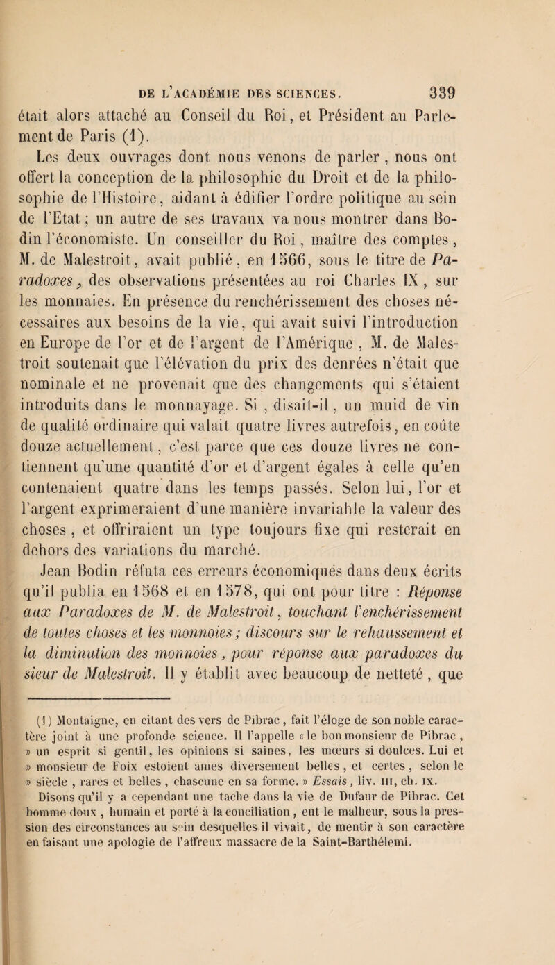 était alors attaché au Conseil du Roi, et Président au Parle¬ ment de Paris (1). Les deux ouvrages dont nous venons de parler, nous ont offert la conception de la philosophie du Droit et de la philo¬ sophie de l’Histoire, aidant à édifier l’ordre politique au sein de l’Etat ; un autre de ses travaux va nous montrer dans Bo¬ din l’économiste. Un conseiller du Roi, maître des comptes, M. de Malestroit, avait publié, en 1566, sous le titre de Pa¬ radoxes, des observations présentées au roi Charles IX, sur les monnaies. En présence du renchérissement des choses né¬ cessaires aux besoins de la vie, qui avait suivi l’introduction en Europe de l’or et de l’argent de l’Amérique , M. de Males¬ troit soutenait que l’élévation du prix des denrées n’était que nominale et ne provenait que des changements qui s’étaient introduits dans le monnayage. Si , disait-il, un muid de vin de qualité ordinaire qui valait quatre livres autrefois, en coûte douze actuellement, c’est parce que ces douze livres ne con¬ tiennent qu’une quantité d’or et d’argent égales à celle qu’en contenaient quatre dans les temps passés. Selon lui, l’or et l’argent exprimeraient d’une manière invariable la valeur des choses, et offriraient un type toujours fixe qui resterait en dehors des variations du marché. Jean Bodin réfuta ces erreurs économiques dans deux écrits qu’il publia en 1568 et en 1578, qui ont pour titre : Réponse aux Paradoxes de M. de Malestroit, touchant f enchérissement de toutes choses et les monnoies ; discours sur le rehaussement et la diminution des monnoies, pour réponse aux paradoxes du sieur de Malestroit. 11 y établit avec beaucoup de netteté , que (1 ) Montaigne, en citant (les vers de Pibrac , fait l’éloge de son noble carac¬ tère joint à une profonde science. Il l’appelle «le bon monsieur de Pibrac, » un esprit si gentil, les opinions si saines, les mœurs si doulces. Lui et » monsieur de Foix estoient âmes diversement belles, et certes, selon le » siècle , rares et belles , chascune en sa forme. » Essais, liv. m, cli. ix. Disons qu’il y a cependant une tache dans la vie de Dufaur de Pibrac. Cet homme doux , humain et porté à la conciliation , eut le malheur, sous la pres¬ sion des circonstances au sein desquelles il vivait, de mentir à son caractère en faisant une apologie de l’affreux massacre delà Saint-Barthélemi.