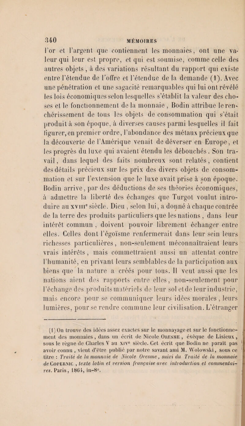 l’or et l’argent que contiennent les monnaies, ont une va¬ leur qui leur est propre, et qui est soumise, comme celle des autres objets, à des variations résultant du rapport qui existe entre l’étendue de l’offre et l’étendue de la demande (1). Avec une pénétration et une sagacité remarquables qui lui ont révélé les lois économiques selon lesquelles s’établit la valeur des cho¬ ses et le fonctionnement de la monnaie , Bodin attribue le ren¬ chérissement de tous les objets de consommation qui s’était produit à son époque, à diverses causes parmi lesquelles il fait figurer, en premier ordre, l’abondance des métaux précieux que la découverte de l’Amérique venait de déverser en Europe, et les progrès du luxe qui avaient étendu les débouchés . Son tra¬ vail, dans lequel des faits nombreux sont relatés, contient des détails précieux sur les prix des divers objets de consom¬ mation et sur l’extension que le luxe avait prise à son époque. Bodin arrive, par des déductions de ses théories économiques, à. admettre la liberté des échanges que Turgot voulut intro¬ duire au xvme siècle. Dieu , selon lui, a donné à chaque contrée de la terre des produits particuliers que les nations, dans leur intérêt commun , doivent pouvoir librement échanger entre elles. Celles dont l’égoïsme renfermerait dans leur sein leurs richesses particulières, non-seulement méconnaîtraient leurs vrais intérêts, mais commettraient aussi un attentat contre l’humanité, en privant leurs semblables de la participation aux biens que la nature a créés pour tous. Il veut aussi que les nations aient des rapports entre elles, non-seulement pour l’échange des produits matériels de leur sol etde leur industrie, mais encore pour se communiquer leurs idées morales, leurs lumières, pour se rendre commune leur civilisation. L’étranger (1) On trouve des idées assez exactes sur le monnayage et sur le fonctionne¬ ment des monnaies, dans un écrit de Nicole Oresme , évêque de Lisieux , sous le règne de Charles V au xive siècle. Cet écrit que Bodin ne paraît pas avoir connu , vient d’être publié par notre savant ami M. Wolowski, sous ce litre : Traité de la monnaie de Nicole Oresme, suivi du Traité de la monnaie de Copernic , texte latin et version française arec introduction et commentai¬ res. Paris, 1861, in-8°.