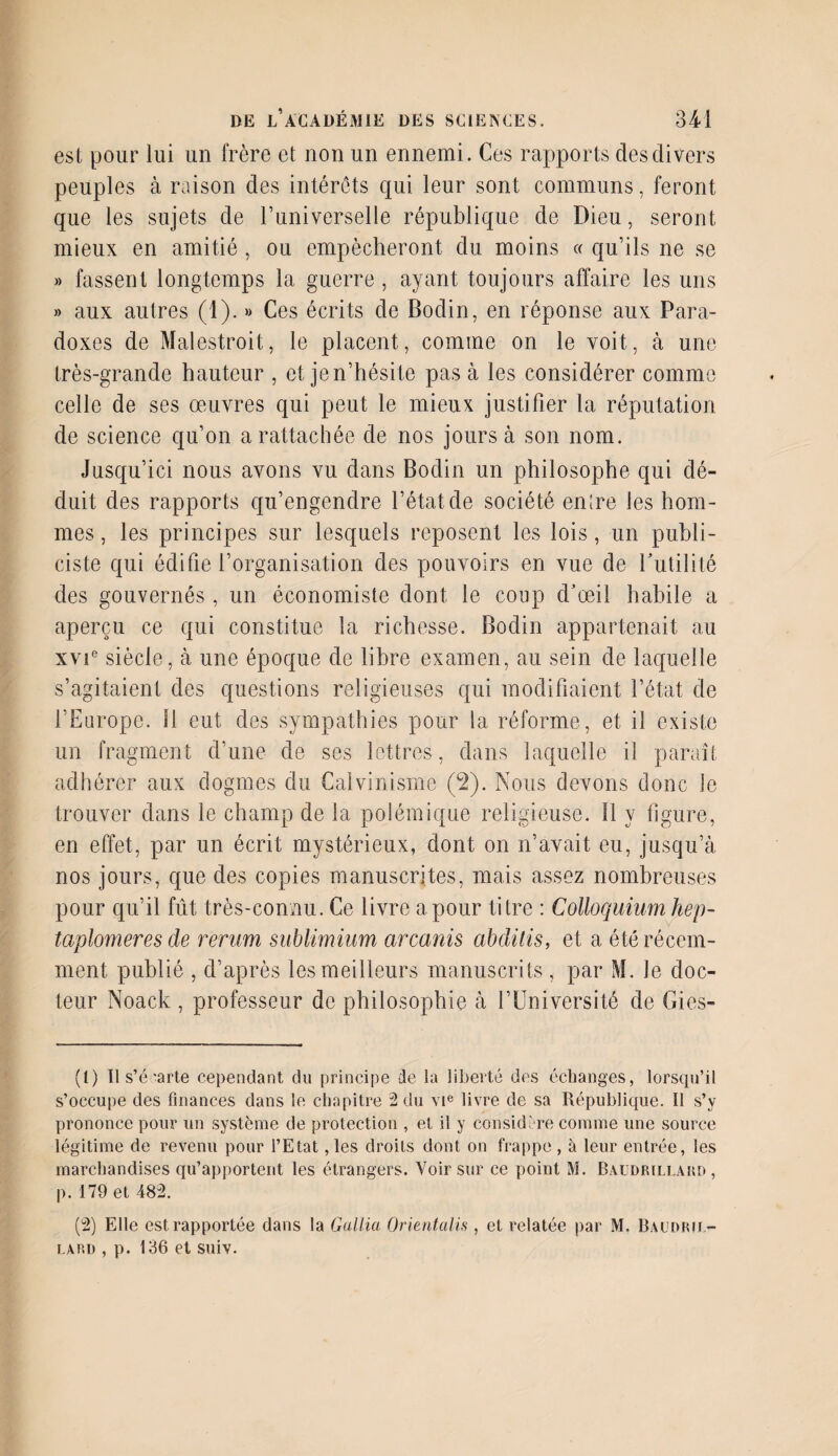 est pour lui un frère et non un ennemi. Ces rapports des divers peuples à raison des intérêts qui leur sont communs, feront que les sujets de l’universelle république de Dieu, seront mieux en amitié, ou empêcheront du moins « qu’ils ne se » fassent longtemps la guerre , ayant toujours affaire les uns » aux autres (1). » Ces écrits de Bodin, en réponse aux Para¬ doxes de Malestroit, le placent, comme on le voit, à une très-grande hauteur , et je n’hésite pas à les considérer comme celle de ses œuvres qui peut le mieux justifier la réputation de science qu’on a rattachée de nos jours à son nom. Jusqu’ici nous avons vu dans Bodin un philosophe qui dé¬ duit des rapports qu’engendre l’état de société entre les hom¬ mes, les principes sur lesquels reposent les lois, un publi¬ ciste qui édifie l’organisation des pouvoirs en vue de l'utilité des gouvernés, un économiste dont le coup d’œil habile a aperçu ce qui constitue la richesse. Bodin appartenait au xvie siècle, à une époque de libre examen, au sein de laquelle s’agitaient des questions religieuses qui modifiaient l’état de l’Europe. 11 eut des sympathies pour la réforme , et il existe un fragment d’une de ses lettres, dans laquelle il paraît adhérer aux dogmes du Calvinisme (2). Nous devons donc le trouver dans le champ de la polémique religieuse. 11 y figure, en effet, par un écrit mystérieux, dont on n’avait eu, jusqu’à nos jours, que des copies manuscrites, mais assez nombreuses pour qu’il fût très-connu. Ce livre a pour titre : Colloquiumhep- taplomeres de rerum sublimium arcanis abditis, et a été récem¬ ment publié , d’après les meilleurs manuscrits , par M. le doc¬ teur Noack , professeur de philosophie à l’Université de Gies- (t) Il s’écarte cependant du principe de la liberté des échanges, lorsqu’il s’occupe des finances dans le chapitre 2 du vie livre de sa République. Il s’y prononce pour un système de protection , et il y considère comme une source légitime de revenu pour l’Etat, les droits dont on frappe , à leur entrée, les marchandises qu’apportent les étrangers. Voir sur ce point M. Baudrillard , p. 179 et 482. (2) Elle est rapportée dans la Gallia Orkntalis , et relatée par M. Baudril¬ lard , p. 186 et suiv.