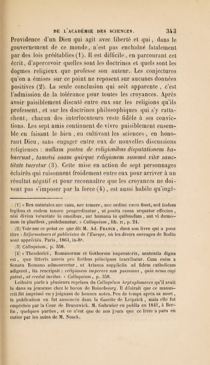 Providence d’un Dieu qui agit avec liberté et qui, dans le gouvernement de ce monde, n’est pas enchaîné fatalement par des lois préétablies (1). Il est difficile, en parcourant cet écrit, d’apercevoir quelles sont les doctrines et quels sont les dogmes religieux que professe son auteur. Les conjectures qu’on a émises sur ce point ne reposent sur aucunes données positives (2). La seule conclusion qui soit apparente , c’est Ladmission de la tolérance pour toutes les croyances. Après avoir paisiblement discuté entre eux sur les religions qu’ils professent, et sur les doctrines philosophiques qui s’y ratta¬ chent, chacun des interlocuteurs reste fidèle à ses convic¬ tions. Les sept amis continuent de vivre paisiblement ensem¬ ble en faisant le bien , en cultivant les sciences , en hono¬ rant Dieu, sans engager entre eux de nouvelles discussions religieuses : nullam postea de religionibus dispulationem ha~ büeruntj tametsi suam guis que religionem summâ vilæ sanc- titate tueretur (3). Cette mise en action de sept personnages éclairés qui raisonnent froidement entre eux pour arriver à un résultat négatif et pour reconnaître que les croyances ne doi¬ vent pas s’imposer par la force (4) , est aussi habile qu’ingé- (1) « Res naturales nec easu, nec temere, nec ordine cæco fiunt, sed iisdem legibus et eodem tenore progrediuntur , ut posita causa sequatur etfectus , nisi divina voîuntate in omnibus, aut humana in quibusdam , aut vi dæmo- num in pluribns , prohibeantur. » Colloquium , lib. n , p. 24. (2) Voir sur ce point ce que dit M. Ad. Franck , dans son livre qui a pour titre : Réformateurs et publicistes de l’Europe, où les divers ouvrages de Bodin sont appréciés. Paris, 1864, in-8°. (3) Colloquium, p. 358. (4) « Theodorici, Romanorum et Gothorum imperatoris, sententia digna est, quæ litteris aureis pro foribus principum inscribatur. Cum enim a Senatu Romano admoneretur , ut Arianos suppliciis ad fidem catholicam adigeret, ita rescripsit : religionem imperare non possumus , quia nemo cogi potest, ut credat invitus. » Colloquium, p. 358. Leibnitz parle à plusieurs reprises du Colloquium heptaplomeres qu’il avait lu dans sa jeunesse chez le baron de Boinebourg. Il désirait que ce manus¬ crit fût imprimé en y joignant de bonnes notes. Peu de temps après sa mort, la publication en fut annoncée dans la Gazette de Leipzick , mais elle fut empêchée par la Cour de Brunswick. M. Guhraüer en publia en 1841, à Ber¬ lin , quelques parties, et ce n’est que de nos jours que ce livre a paru en entier par les soins de M. Noack,