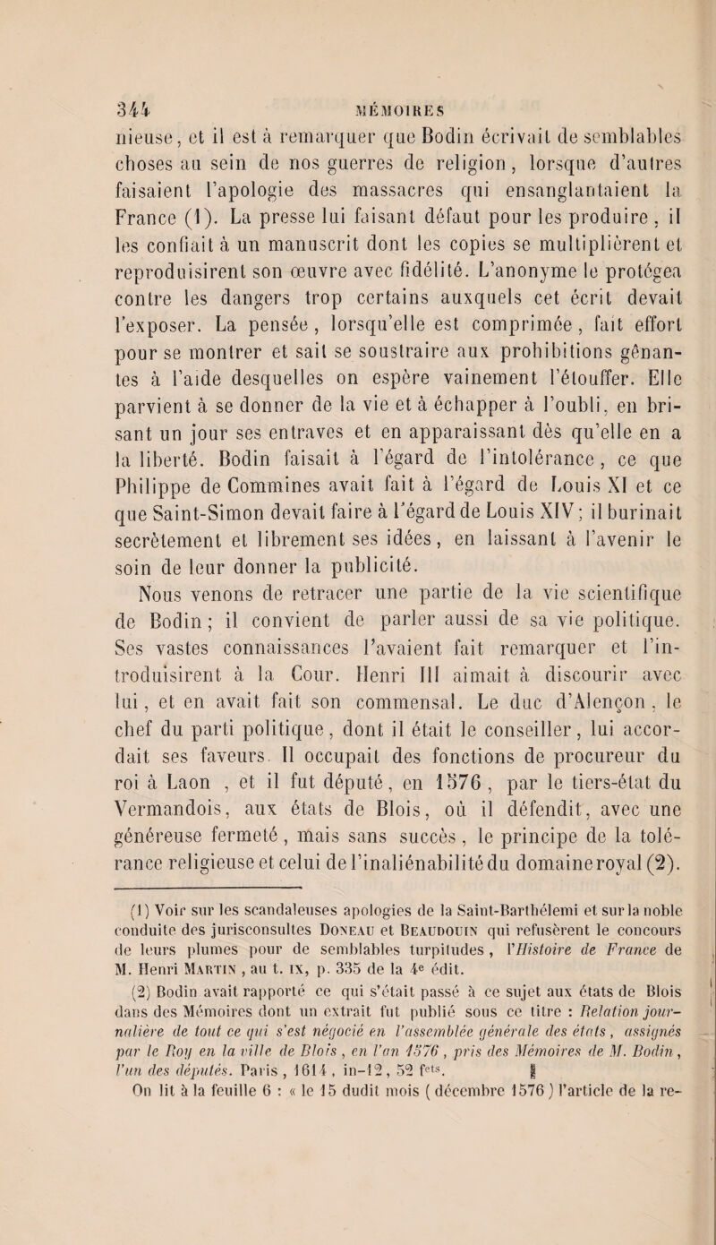 nieuse, et il est à remarquer que Bodin écrivait de semblables choses au sein de nos guerres de religion, lorsque d’autres faisaient l’apologie des massacres qui ensanglantaient la France (1). La presse lui faisant défaut pour les produire , il les confiait à un manuscrit dont les copies se multiplièrent et reproduisirent son oeuvre avec fidélité. L’anonyme le protégea contre les dangers trop certains auxquels cet écrit devait l’exposer. La pensée , lorsqu’elle est comprimée , fait effort pour se montrer et sait se soustraire aux prohibitions gênan¬ tes à l’aide desquelles on espère vainement l’étouffer. Elle parvient à se donner de la vie et à échapper à l’oubli, en bri¬ sant un jour ses entraves et en apparaissant dès qu’elle en a la liberté. Bodin faisait à l’égard de l’intolérance , ce que Philippe de Cornalines avait fait à l’égard de Louis XI et ce que Saint-Simon devait faire à l'égard de Louis XIV ; il burinait secrètement et librement ses idées, en laissant à l’avenir le soin de leur donner la publicité. Nous venons de retracer une partie de la vie scientifique de Bodin; il convient de parler aussi de sa vie politique. Ses vastes connaissances Lavaient fait remarquer et l’in¬ troduisirent à la Cour. Henri 111 aimait à discourir avec lui, et en avait fait son commensal. Le duc d’Alençon. le chef du parti politique, dont il était le conseiller, lui accor¬ dait ses faveurs. Il occupait des fonctions de procureur du roi à Laon , et il fut député, en 1576 , par le tiers-état du Vermandois, aux états de Blois, où il défendit, avec une généreuse fermeté, mais sans succès, le principe de la tolé¬ rance religieuse et celui de l’inaliénabilitédu domaine royal (2). (1) Voir sur les scandaleuses apologies de la Saint-Barthélemi et sur la noble conduite des jurisconsultes Doneau et Beaudoihn qui refusèrent le concours de leurs plumes pour de semblables turpiludes , l'Histoire de France de M. Henri Martin , au t. ix, p. 335 de la 4e édit. (2) Bodin avait rapporté ce qui s’était passé à ce sujet aux états de Blois dans des Mémoires dont un extrait fut publié sous ce titre : Relation jour¬ nalière de tout ce qui s’est négocié en rassemblée générale des états , assignés par le Roy en la ville de Rio fs , en l’an 4576 , pr is des Mémoires de M. Bodin, l’un des députés. Paris , 1614 , in—12, 52 fets. | On lit à la feuille 6 : « le 15 dudit mois ( décembre 1576) l’article de la re-