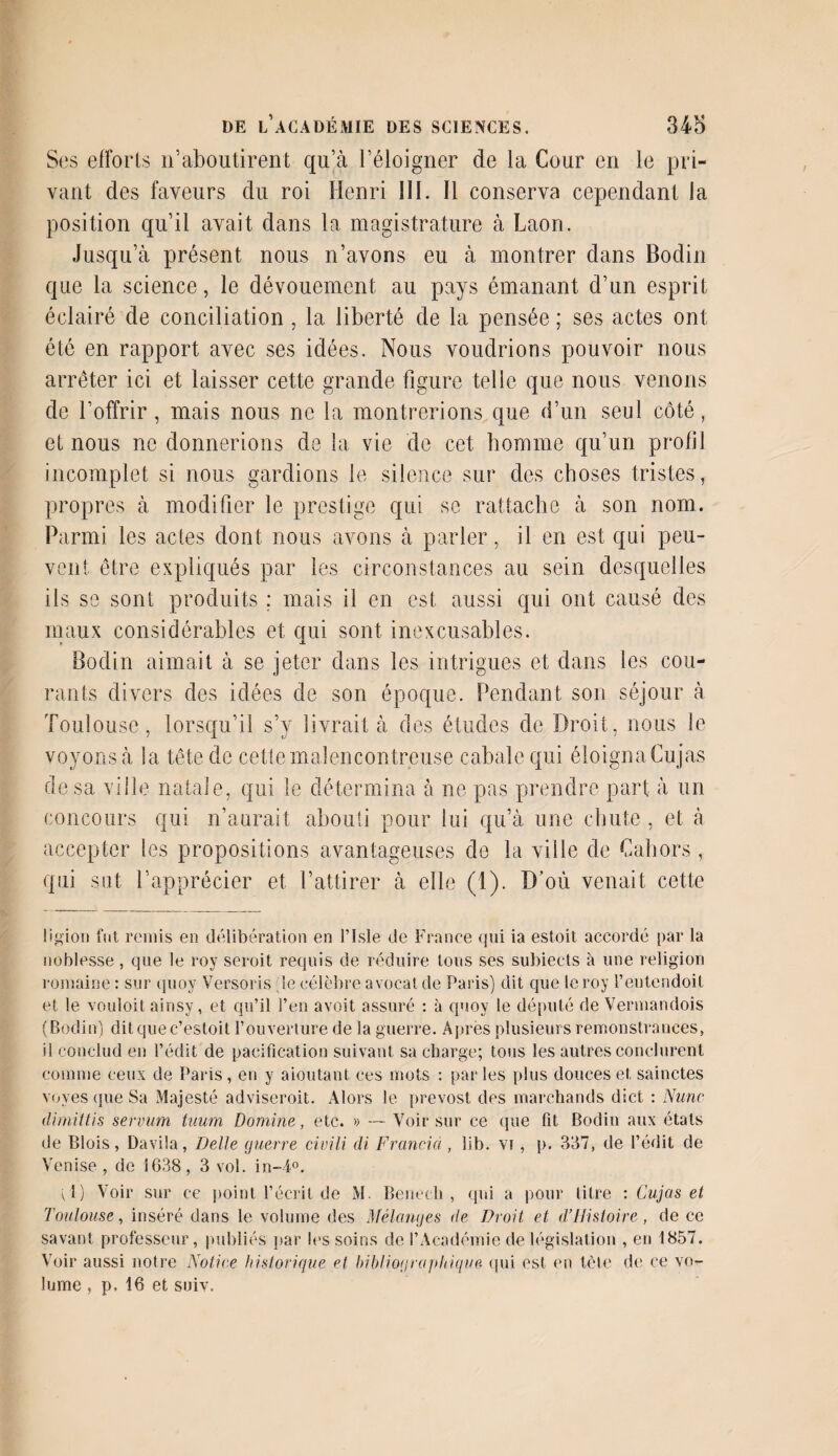 Ses efforts n’aboutirent qu’à l’éloigner de la Cour en le pri¬ vant des faveurs du roi Henri III. Il conserva cependant la position qu’il avait dans la magistrature à Laon. Jusqu’à présent nous n’avons eu à montrer dans Bodin que la science, le dévouement au pays émanant d’un esprit éclairé de conciliation , la liberté de la pensée ; ses actes ont été en rapport avec ses idées. Nous voudrions pouvoir nous arrêter ici et laisser cette grande figure telle que nous venons de l’offrir, mais nous ne la montrerions que d’un seul côté, et nous ne donnerions de la vie de cet homme qu’un profil incomplet si nous gardions le silence sur des choses tristes, propres à modifier le prestige qui se rattache à son nom. Parmi les actes dont nous avons à parler, il en est qui peu¬ vent être expliqués par les circonstances au sein desquelles ils se sont produits ; mais il en est aussi qui ont causé des maux considérables et qui sont inexcusables. Bodin aimait à se jeter dans les intrigues et dans les cou¬ rants divers des idées de son époque. Pendant son séjour à Toulouse, lorsqu’il s’y livrait à des études de Droit, nous le voyons à la tête de cette malencontreuse cabale qui éloigna Cujas de sa ville natale, qui le détermina à ne pas prendre part à un concours qui n’aurait abouti pour lui qu’à une chute , et à accepter les propositions avantageuses de la ville de Cabors, qui sut l’apprécier et l’attirer à elle (1). D’où venait cette ligion fut remis en délibération en l’isle de France qui ia estoit accordé par la noblesse, que le roy seroit requis de réduire tous ses subiects à une religion romaine : sur quoy Versoris ;ie célèbre avocat de Paris) dit que leroy l’eutendoit et le vouloit ainsy, et qu’il l’en avoit assuré : à quoy le député de Vermandois (Bodin) ditquec’estoit l’ouverture de la guerre. Apres plusieurs remonstrances, il conclud en l’édit de pacification suivant sa charge; tous les autres conclurent comme ceux de Paris , en y aioutant ces mots : par les plus douces et sainctes voves que Sa Majesté adviseroit. Alors le prevost des marchands dict : Nuric dirnittis serv-um tuum Domine, etc. » — Voir sur ce que fit Bodin aux étals de Blois, Davila, Belle guerre civili di Francia , lib. vi , p. 337, de l’édit de Venise , de 1638 , 3 vol. in-i°. vl) Voir sur ce point l’écrit de M. Benech , qui a pour titre : Cujas et Toulouse, inséré dans le volume des Mélanges de Droit et Histoire, de ce savant professeur, publiés par les soins de l’Académie de législation , en 1857. Voir aussi notre Notice historique et bibliographique qui est en tète de ce vo¬ lume , p. 16 et suiv.