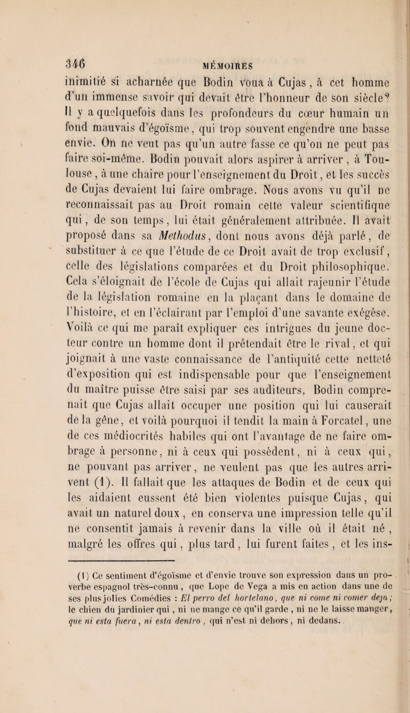 inimitié si acharnée que Bodin Voua à Cujas, à cet homme d’un immense savoir qui devait être l’honneur de son siècle9 Il y a quelquefois dans les profondeurs du cœur humain un fond mauvais d’égoïsme, qui trop souvent engendre une basse envie. On ne veut pas qu’un autre fasse ce qu’on ne peut pas faire soi-même. Bodin pouvait alors aspirer à arriver , à Tou¬ louse , à une chaire pour l’enseignement du Droit, et les succès de Cujas devaient lui faire ombrage. Nous avons vu qu’il ne reconnaissait pas au Droit romain cette valeur scientifique qui, de son temps, lui était généralement attribuée. Il avait proposé dans sa Methodus, dont nous avons déjà parlé, de substituer à ce que l’étude de ce Droit avait de trop exclusif, celle des législations comparées et du Droit philosophique. Cela s’éloignait de l’école de Cujas qui allait rajeunir l’étude de la législation romaine en la plaçant dans le domaine de l’histoire, et en l’éclairant par l’emploi d’une savante exégèse. Voilà ce qui me paraît expliquer ces intrigues du jeune doc¬ teur contre un homme dont il prétendait être le rival, et qui joignait à une vaste connaissance de l’antiquité cette netteté d’exposition qui est indispensable pour que l’enseignement du maître puisse être saisi par ses auditeurs, Bodin compre¬ nait que Cujas allait occuper une position qui lui causerait de la gêne, et voilà pourquoi il tendit la main à Forcatel, une de ces médiocrités habiles qui ont T avantage de ne faire om¬ brage à personne, ni à ceux qui possèdent, ni à ceux qui, ne pouvant pas arriver, ne veulent pas que les autres arri¬ vent (1). Il fallait que les attaques de Bodin et de ceux qui les aidaient eussent été bien violentes puisque Cujas, qui avait un naturel doux , en conserva une impression telle qu’il ne consentit jamais à revenir dans la ville où il était né , malgré les offres qui, plus tard, lui furent faites, et les ins- (1) Ce sentiment d’égoïsine et d’envie trouve son expression dans un pro¬ verbe espagnol très-connu, que Lope de Vega a mis en action dans une de ses plus jolies Comédies : El perro del hortelano, que ni corne ni corner déjà; le chien du jardinier qui, ni ne mange ce qu’il garde , ni ne le laisse manger, que ni esta fuera, ni esta dentro , qui n’est ni dehors, ni dedans.