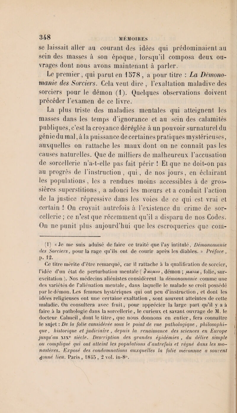 se laissait aller au courant des idées qui prédominaient au scindes masses à son époque, lorsqu’il composa deux ou¬ vrages dont nous avons maintenant à parler. Le premier, qui parut en 1578 , a pour titre : La Démono¬ manie des Sorciers. Cela veut dire , l’exaltation maladive des sorciers pour le démon (1). Quelques observations doivent précéder l’examen de ce livre. La plus triste des maladies mentales qui atteignent les masses dans les temps d’ignorance et au sein des calamités publiques, c’est la croyance déréglée à un pouvoir surnaturel du génie du mal, à la puissance de certaines pratiques mystérieuses, auxquelles on rattache les maux dont on ne connaît pas les causes naturelles. Que de milliers de malheureux l’accusation de sorcellerie n’a-t-elle pas fait périr ! Et que ne doit-on pas au progrès de l’instruction, qui, de nos jours, en éclairant les populations , les a rendues moins accessibles à de gros¬ sières superstitions, a adouci les mœurs et a conduit l’action de la justice répressive dans les voies de ce qui est vrai et certain ! On croyait autrefois à l’existence du crime de sor¬ cellerie; ce n’est que récemment qu’il a disparu de nos Codes. On ne punit plus aujourd’hui que les escroqueries que com- (1) «Je me suis aduisé défaire ce traité que i’ay intitulé, Démonomanie des Sorciers, pour la rage qu’ils ont de courir après les diables. » Préface , p. 12. Ce titre mérite d’être remarqué, car il rattache à la qualification de sorcier, l’idée d’un état de perturbation mentale ( eCaipov, démon ; /auviot, folie, sur- excitation ). Nos médecins aliénistes considèrent la démonomanie comme une des variétés de l’aliénation mentale, dans laquelle le malade se croit possédé par le démon. Les femmes hystériques qui ont peu d’instruction, et dont les idées religieuses ont une certaine exaltation , sont souvent atteintes de cette maladie. On consultera avec fruit, pour apprécier la large part qu’il y a à faire à la pathologie dans la sorcellerie, le curieux et savant ouvrage de M. le docteur Galmeil, dont le titre, que nous donnons en entier, fera connaître le sujet : De la folie considérée sous le point de vue pathologique, philosophi- . que, historique et judiciaire , depuis la renaissance des sciences en Europe j' jusqu’au xixe siècle. Description de s grandes épidémies , du délire simple ou compliqué qui ont atteint les populations d’autrefois et régné dans les mo¬ nastères. Exposé des condamnations auxquelles la folie méconnue a souvent donné lieu. Paris, 1845, 2 vol. in-8°.