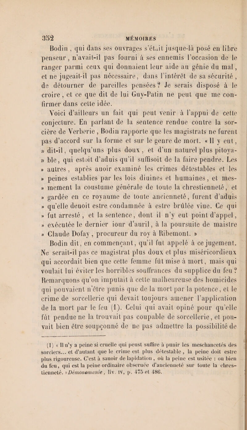 Bodin , qui dans ses ouvrages s’était jusque-là posé en libre penseur, n’avait-il pas fourni à ses ennemis l’occasion de le ranger parmi ceux qui donnaient leur aide au génie du mal, et ne jugeait-il pas nécessaire, dans l’intérêt de sa sécurité , de détourner de pareilles pensées? Je serais disposé à le croire , et ce que dit de lui Guy-Patin ne peut que me con¬ firmer dans cette idée. Voici d’ailleurs un fait qui peut venir à l’appui de cette conjecture. En pariant de la sentence rendue contre la sor¬ cière de Verberie, Bodin rapporte que les magistrats ne furent pas d’accord sur la forme et sur le genre de mort. « 11 y eut, » dit-il, quelqu’uns plus doux, et d’un naturel plus pitoya- » ble, qui estoit d’aduis qu’il suffisoit de la faire pendre. Les » autres, après auoir examiné les crimes détestables et les » peines establies par les lois diuines et humaines, et mes- » mement la coustume générale de toute la chrestienneté, et » gardée en ce royaume de toute ancienneté, furent d’aduis » quelle deuoit estre condamnée à estre brûlée viue. Ce qui » fut arresté , et la sentence, dont il n’y eut point d’appel, » exécutée le dernier iour d’auril, à la poursuite de maislre » Claude Dofay, procureur du roy à Ribemonl. » Bodin dit, en commençant, qu’il fut appelé à ce jugement. Ne serait-il pas ce magistrat plus doux et plus miséricordieux qui accordait bien que cette femme fût mise à mort, mais qui voulait lui éviter les horribles souffrances du supplice du feu? Remarquons qu’on imputait tà cette malheureuse des homicides qui pouvaient netre punis que de la mort par la potence, et le crime de sorcellerie qui devait toujours amener l’application de la mort par le feu (1). Celui qui avait opiné pour qu’elle fût pendue ne la trouvait pas coupable de sorcellerie, et pou¬ vait bien être soupçonné de ne pas admettre la possibilité de (1) « Il n’y a peine si cruelle qui peust suffire à punir les mescliancetés des sorciers... et d’autant que le crime est plus détestable, la peine doit estre plus rigoureuse. C’est à sauoir de lapidation , où la peine est usitée : ou bien du feu, qui est la peine ordinaire obseruée d’ancienneté sur toute la clires- Lienneté. » Démonomanie, liv. tv, p. 475 et 486.