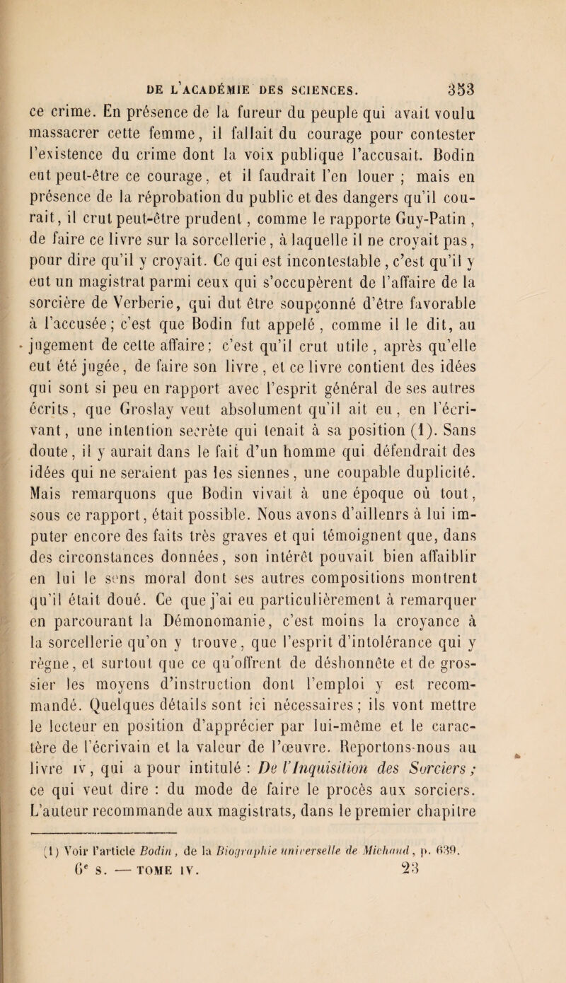 ce crime. En présence de la fureur du peuple qui avait voulu massacrer cette femme, il fallait du courage pour contester l’existence du crime dont la voix publique l’accusait. Bodin eut peut-être ce courage, et il faudrait l’en louer ; mais en présence de la réprobation du public et des dangers qu’il cou¬ rait, il crut peut-être prudent, comme le rapporte Guy-Patin , de faire ce livre sur la sorcellerie, à laquelle il ne croyait pas, pour dire qu’il y croyait. Ce qui est incontestable , c’est qu’il y eut un magistral parmi ceux qui s’occupèrent de l’affaire de la sorcière de Verberie, qui dut être soupçonné d’être favorable à l’accusée; c’est, que Bodin fut appelé, comme il le dit, au ♦ jugement de cette affaire; c’est qu’il crut utile , après qu’elle eut été jugée, de faire son livre , et ce livre contient des idées qui sont si peu en rapport avec l’esprit général de ses autres écrits, que Groslay veut absolument qu’il ait eu, en l’écri¬ vant, une intention secrète qui tenait à sa position (1). Sans doute, il y aurait dans le fait d’un homme qui défendrait des idées qui ne seraient pas les siennes, une coupable duplicité. Mais remarquons que Bodin vivait à une époque où tout, sous ce rapport , était possible. Nous avons d’aillenrs à lui im¬ puter encore des faits très graves et qui témoignent que, dans des circonstances données, son intérêt pouvait bien affaiblir en lui le sens moral dont ses autres compositions montrent qu’il était doué. Ce que j’ai eu particulièrement à remarquer en parcourant la Démonomanie, c’est moins la croyance à la sorcellerie qu’on y trouve, que l’esprit d’intolérance qui y règne, et surtout que ce qu’offrent de déshonnête et de gros¬ sier les moyens d’instruction dont l’emploi y est recom¬ mandé. Quelques détails sont ici nécessaires; ils vont mettre le lecteur en position d’apprécier par lui-même et le carac¬ tère de l’écrivain et la valeur de l’œuvre. Reportons-nous au livre iv, qui a pour intitulé: De ï Inquisition des Sorciers; ce qui veut dire : du mode de faire le procès aux sorciers. L’auteur recommande aux magistrats, dans le premier chapitre (i) Voir l’article Bodin, de la Biographie uni venelle de Michand, p. 639. 0e S. — TOME IV. 23